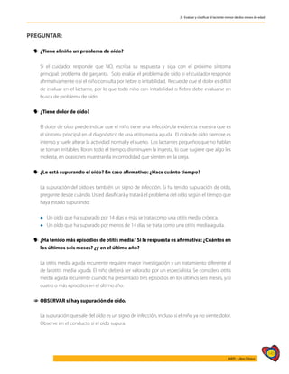 145
AIEPI - Libro Clínico
2 - Evaluar y clasificar al lactante menor de dos meses de edad
PREGUNTAR:
y
y ¿Tiene el niño un problema de oído?
	 Si el cuidador responde que NO, escriba su respuesta y siga con el próximo síntoma
principal: problema de garganta. Solo evalúe el problema de oído si el cuidador responde
afirmativamente o si el niño consulta por fiebre o irritabilidad. Recuerde que el dolor es difícil
de evaluar en el lactante, por lo que todo niño con irritabilidad o fiebre debe evaluarse en
busca de problema de oído.
y
y ¿Tiene dolor de oído?
	
	 El dolor de oído puede indicar que el niño tiene una infección, la evidencia muestra que es
el síntoma principal en el diagnóstico de una otitis media aguda. El dolor de oído siempre es
intenso y suele alterar la actividad normal y el sueño. Los lactantes pequeños que no hablan
se tornan irritables, lloran todo el tiempo, disminuyen la ingesta, lo que sugiere que algo les
molesta, en ocasiones muestran la incomodidad que sienten en la oreja.
y
y ¿Le está supurando el oído? En caso afirmativo: ¿Hace cuánto tiempo?
	 La supuración del oído es también un signo de infección. Si ha tenido supuración de oído,
pregunte desde cuándo. Usted clasificará y tratará el problema del oído según el tiempo que
haya estado supurando:
	 l Un oído que ha supurado por 14 días o más se trata como una otitis media crónica.
	 l Un oído que ha supurado por menos de 14 días se trata como una otitis media aguda.
y
y ¿Ha tenido más episodios de otitis media? Si la respuesta es afirmativa: ¿Cuántos en
los últimos seis meses? ¿y en el último año?
	 La otitis media aguda recurrente requiere mayor investigación y un tratamiento diferente al
de la otitis media aguda. El niño deberá ser valorado por un especialista. Se considera otitis
media aguda recurrente cuando ha presentado tres episodios en los últimos seis meses, y/o
cuatro o más episodios en el último año.
1
1 OBSERVAR si hay supuración de oído.
	 La supuración que sale del oído es un signo de infección, incluso si el niño ya no siente dolor.
Observe en el conducto si el oído supura.
 