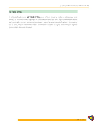 149
AIEPI - Libro Clínico
2 - Evaluar y clasificar al lactante menor de dos meses de edad
NO TIENE OTITIS
El niño clasificado como NO TIENE OTITIS, es un niño en el cual se evaluó el oído porque tenía
fiebre y se encontró normal o porque el cuidador consideró que tenía algún problema en el oído
y al examinarlo no se encontraron criterios para estar en las anteriores clasificaciones. No requiere,
por lo tanto, ningún tratamiento, deberá enseñarse el cuidador los signos de alarma para regresar
de inmediato al servicio de salud.
 