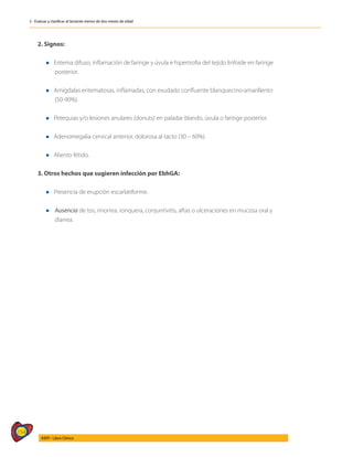 154
AIEPI - Libro Clínico
2 - Evaluar y clasificar al lactante menor de dos meses de edad
2. Signos:
	
	 l Eritema difuso, inflamación de faringe y úvula e hipertrofia del tejido linfoide en faringe
		posterior.
	
	 l Amígdalas eritematosas, inflamadas, con exudado confluente blanquecino-amarillento
		(50-90%).
	
	 l Petequias y/o lesiones anulares (donuts) en paladar blando, úvula o faringe posterior.
	
	 l Adenomegalia cervical anterior, dolorosa al tacto (30 – 60%).
	
	 l Aliento fétido.
3. Otros hechos que sugieren infección por EbhGA:
	
	 l Presencia de erupción escarlatiforme.
	
	 l	 Ausencia de tos, rinorrea, ronquera, conjuntivitis, aftas o ulceraciones en mucosa oral y 		
	diarrea.
 