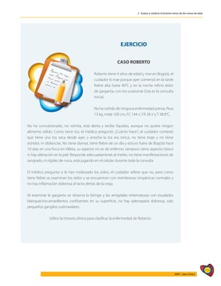 159
AIEPI - Libro Clínico
2 - Evaluar y clasificar al lactante menor de dos meses de edad
EJERCICIO
CASO ROBERTO
Roberto tiene 4 años de edad y vive en Bogotá, el
cuidador lo trae porque ayer comenzó en la tarde
fiebre alta hasta 40°C y en la noche refirió dolor
de garganta, con tos ocasional. Esta es la consulta
inicial.
No ha sufrido de ninguna enfermedad previa. Pesa
13 kg, mide 100 cm, FC 144 x’, FR 28 x’y T 38.8°C.
No ha convulsionado, no vomita, está alerta y recibe líquidos, aunque no quiere ningún
alimento sólido. Como tiene tos, el médico preguntó ¿Cuánto hace?, el cuidador contestó
que tiene una tos seca desde ayer, y anoche la tos era ronca, no tiene tiraje y no tiene
estridor, ni sibilancias. No tiene diarrea, tiene fiebre de un día y estuvo fuera de Bogotá hace
10 días en una finca en Villeta, su aspecto no es de enfermo, tampoco tiene aspecto tóxico
ni hay alteración en la piel. Responde adecuadamente al medio, no tiene manifestaciones de
sangrado, ni rigidez de nuca, está jugando en el celular durante toda la consulta.
El médico pregunta si le han molestado los oídos, el cuidador refiere que no, pero como
tiene fiebre se examinan los oídos y se encuentran con membranas timpánicas normales y
no hay inflamación dolorosa al tacto detrás de la oreja.
Al examinar la garganta se observa la faringe y las amígdalas eritematosas con exudados
blanquecino-amarillentos confluentes en su superficie, no hay adenopatia dolorosa, solo
pequeños ganglios submaxilares.
Utilice la historia clínica para clasificar la enfermedad de Roberto.
 