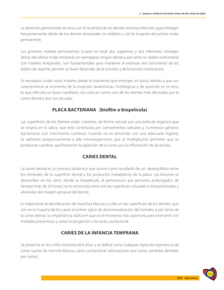 163
AIEPI - Libro Clínico
2 - Evaluar y clasificar al lactante menor de dos meses de edad
La dentición permanente se inicia con el recambio de los dientes incisivos inferiores (que emergen
frecuentemente detrás de los dientes temporales sin exfoliar) y con la erupción del primer molar
permanente.
Los primeros molares permanentes (cuatro en total: dos superiores y dos inferiores), emergen
detrás del último molar temporal, sin reemplazar ningún diente y por tanto no deben confundirse
con molares temporales. Son fundamentales para mantener el estímulo del crecimiento de los
tejidos de soporte, permitir un buen desarrollo de la oclusión y de la función masticatoria.
Es necesario cuidar estos molares desde el momento que emergen en boca, debido a que sus
características al momento de la erupción (anatómicas, histológicas y de posición en el arco,
lo que dificulta un buen cepillado), los colocan como uno de los dientes más afectados por la
caries dental y por sus secuelas.
PLACA BACTERIANA (biofilm o biopelícula)
Las superficies de los dientes están cubiertas, de forma natural, por una película orgánica que
se origina en la saliva, que está constituida por componentes salivares y numerosos géneros
bacterianos con crecimiento continuo. Cuando no es removida con una adecuada higiene,
se adhieren progresivamente a ella microorganismos que al multiplicarse permiten que se
produzcan cambios que favorecen la aparición de la caries y/o la inflamación de las encías.
CARIES DENTAL
La caries dental es un proceso dinámico que ocurre como resultado de un desequilibrio entre
los minerales de la superficie dental y los productos metabólicos de la placa. Las lesiones se
desarrollan en los sitios donde la biopelícula, al permanecer por periodos prolongados de
tiempo (más de 24 horas) no es removida como son las superficies oclusales e interproximales y
alrededor del margen gingival del diente.
Es importante la identificación de manchas blancas o cafés en las superficies de los dientes, que
son en la mayoría de los casos el primer signo de desmineralización del esmalte, y por tanto de
la caries dental. Su importancia radica en que es el momento más oportuno para intervenir con
medidas preventivas y evitar la progresión a la caries cavitacional.
CARIES DE LA INFANCIA TEMPRANA
Se presenta, en los niños menores de 6 años, y se define como cualquier signo de experiencia de
caries (caries de mancha blanca, caries cavitacional, obturaciones por caries, perdidas dentales
por caries).
 