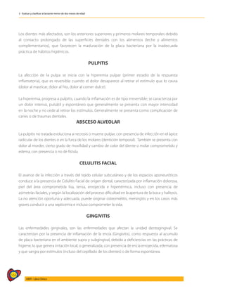 164
AIEPI - Libro Clínico
2 - Evaluar y clasificar al lactante menor de dos meses de edad
Los dientes más afectados, son los anteriores superiores y primeros molares temporales debido
al contacto prolongado de las superficies dentales con los alimentos (leche y alimentos
complementarios), que favorecen la maduración de la placa bacteriana por la inadecuada
práctica de hábitos higiénicos.
PULPITIS
La afección de la pulpa se inicia con la hiperemia pulpar (primer estadio de la respuesta
inflamatoria), que es reversible cuando el dolor desaparece al retirar el estímulo que lo causa
(dolor al masticar, dolor al frío, dolor al comer dulce).
La hiperemia, progresa a pulpitis, cuando la inflamación es de tipo irreversible; se caracteriza por
un dolor intenso, pulsátil y espontáneo que generalmente se presenta con mayor intensidad
en la noche y no cede al retirar los estímulos. Generalmente se presenta como complicación de
caries o de traumas dentales.
ABSCESO ALVEOLAR
La pulpitis no tratada evoluciona a necrosis o muerte pulpar, con presencia de infección en el ápice
radicular de los dientes o en la furca de los molares (dentición temporal). También se presenta con
dolor al morder, cierto grado de movilidad y cambio de color del diente o molar comprometido y
edema, con presencia o no de fístula.
CELULITIS FACIAL
El avance de la infección a través del tejido celular subcutáneo y de los espacios aponeuróticos
conduce a la presencia de Celulitis Facial de origen dental, caracterizada por inflamación dolorosa,
piel del área comprometida lisa, tensa, enrojecida e hipertérmica, incluso con presencia de
asimetrías faciales, y según la localización del proceso dificultad en la apertura de la boca y halitosis.
La no atención oportuna y adecuada, puede originar osteomielitis, meningitis y en los casos más
graves conducir a una septicemia e incluso comprometer la vida.
GINGIVITIS
Las enfermedades gingivales, son las enfermedades que afectan la unidad dentogingival. Se
caracterizan por la presencia de inflamación de la encía (Gingivitis), como respuesta al acumulo
de placa bacteriana en el ambiente supra y subgingival, debido a deficiencias en las prácticas de
higiene, lo que genera irritación local, o generalizada, con presencia de encía enrojecida, edematosa
y que sangra por estímulos (incluso del cepillado de los dientes) o de forma espontánea.
 