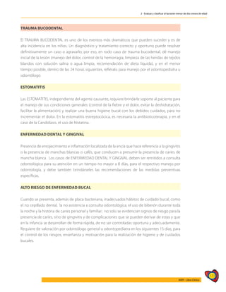 177
AIEPI - Libro Clínico
2 - Evaluar y clasificar al lactante menor de dos meses de edad
TRAUMA BUCODENTAL
El TRAUMA BUCODENTAL es uno de los eventos más dramáticos que pueden suceder y es de
alta incidencia en los niños. Un diagnóstico y tratamiento correcto y oportuno puede resolver
definitivamente un caso o agravarlo; por eso, en todo caso de trauma bucodental, dé manejo
inicial de la lesión (manejo del dolor, control de la hemorragia, limpieza de las heridas de tejidos
blandos con solución salina o agua limpia, recomendación de dieta líquida), y en el menor
tiempo posible, dentro de las 24 horas siguientes, refiéralo para manejo por el odontopediatra u
odontólogo.
ESTOMATITIS
Las ESTOMATITIS, independiente del agente causante, requiere brindarle soporte al paciente para
el manejo de sus condiciones generales (control de la fiebre y el dolor, evitar la deshidratación,
facilitar la alimentación) y realizar una buena higiene bucal con los debidos cuidados, para no
incrementar el dolor. En la estomatitis estreptocócica, es necesaria la antibioticoterapia, y en el
caso de la Candidiasis, el uso de Nistatina.
ENFERMEDAD DENTAL Y GINGIVAL
Presencia de enrojecimiento e inflamación localizada de la encía que hace referencia a la gingivitis
o la presencia de manchas blancas o cafés, que conducen a presumir la presencia de caries de
mancha blanca. Los casos de ENFERMEDAD DENTAL Y GINGIVAL deben ser remitidos a consulta
odontológica para su atención en un tiempo no mayor a 8 días, para el respectivo manejo por
odontología, y debe también brindárseles las recomendaciones de las medidas preventivas
específicas.	
ALTO RIESGO DE ENFERMEDAD BUCAL
Cuando se presenta, además de placa bacteriana, inadecuados hábitos de cuidado bucal, como
el no cepillado dental, la no asistencia a consulta odontológica, el uso de biberón durante toda
la noche y la historia de caries personal y familiar; no solo se evidencian signos de riesgo para la
presencia de caries, sino de gingivitis y de complicaciones que se pueden derivar de estas y que
en la infancia se desarrollan de forma rápida, de no ser controladas oportuna y adecuadamente.
Requiere de valoración por odontólogo general u odontopediatra en los siguientes 15 días, para
el control de los riesgos, enseñanza y motivación para la realización de higiene y de cuidados
bucales.
 