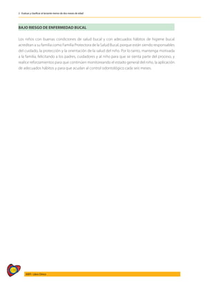 178
AIEPI - Libro Clínico
2 - Evaluar y clasificar al lactante menor de dos meses de edad
BAJO RIESGO DE ENFERMEDAD BUCAL
Los niños con buenas condiciones de salud bucal y con adecuados hábitos de higiene bucal
acreditan a su familia como Familia Protectora de la Salud Bucal, porque están siendo responsables
del cuidado, la protección y la orientación de la salud del niño. Por lo tanto, mantenga motivada
a la familia, felicitando a los padres, cuidadores y al niño para que se sienta parte del proceso, y
realice reforzamientos para que continúen monitoreando el estado general del niño, la aplicación
de adecuados hábitos y para que acudan al control odontológico cada seis meses.
 
