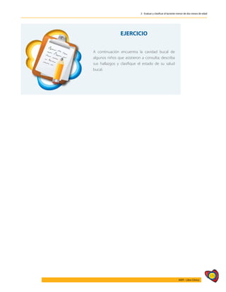 179
AIEPI - Libro Clínico
2 - Evaluar y clasificar al lactante menor de dos meses de edad
EJERCICIO
A continuación encuentra la cavidad bucal de
algunos niños que asistieron a consulta; describa
sus hallazgos y clasifique el estado de su salud
bucal.
 