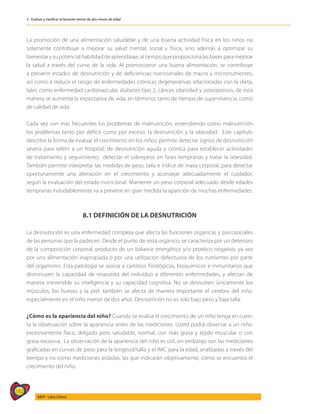 182
AIEPI - Libro Clínico
2 - Evaluar y clasificar al lactante menor de dos meses de edad
La promoción de una alimentación saludable y de una buena actividad física en los niños no
solamente contribuye a mejorar su salud mental, social y física, sino además a optimizar su
bienestar y su potencial habilidad de aprendizaje, al tiempo que proporciona las bases para mejorar
la salud a través del curso de la vida. Al promocionar una buena alimentación, se contribuye
a prevenir estados de desnutrición y de deficiencias nutricionales de macro y micronutrientes,
así como a reducir el riesgo de enfermedades crónicas degenerativas relacionadas con la dieta,
tales como enfermedad cardiovascular, diabetes tipo 2, cáncer, obesidad y osteoporosis, de esta
manera se aumenta la expectativa de vida, en términos tanto de tiempo de supervivencia, como
de calidad de vida.
Cada vez son más frecuentes los problemas de malnutrición, entendiendo como malnutrición
los problemas tanto por déficit como por exceso: la desnutrición y la obesidad. Este capítulo
describe la forma de evaluar el crecimiento en los niños, permite detectar signos de desnutrición
severa para referir a un hospital; de desnutrición aguda y crónica para establecer actividades
de tratamiento y seguimiento; detectar el sobrepeso en fases tempranas y tratar la obesidad.
También permite interpretar las medidas de peso, talla e índice de masa corporal, para detectar
oportunamente una alteración en el crecimiento y aconsejar adecuadamente el cuidador,
según la evaluación del estado nutricional. Mantener un peso corporal adecuado desde edades
tempranas indudablemente va a prevenir en gran medida la aparición de muchas enfermedades.
8.1 DEFINICIÓN DE LA DESNUTRICIÓN
La desnutrición es una enfermedad compleja que afecta las funciones orgánicas y psicosociales
de las personas que la padecen. Desde el punto de vista orgánico, se caracteriza por un deterioro
de la composición corporal, producto de un balance energético y/o protéico negativo, ya sea
por una alimentación inapropiada o por una utilización defectuosa de los nutrientes por parte
del organismo. Esta patología se asocia a cambios fisiológicos, bioquímicos e inmunitarios que
disminuyen la capacidad de respuesta del individuo a diferentes enfermedades, y afectan de
manera irreversible su inteligencia y su capacidad cognitiva. No se desnutren únicamente los
músculos, los huesos y la piel, también se afecta de manera importante el cerebro del niño,
especialmente en el niño menor de dos años. Desnutrición no es solo bajo peso y baja talla.
¿Cómo es la apariencia del niño? Cuando se evalúa el crecimiento de un niño tenga en cuen-
ta la observación sobre la apariencia antes de las mediciones. Usted podrá observar a un niño:
excesivamente flaco, delgado pero saludable, normal, con más grasa y tejido muscular o con
grasa excesiva. La observación de la apariencia del niño es útil, sin embargo son las mediciones
graficadas en curvas de peso para la longitud/talla y el IMC para la edad, analizadas a través del
tiempo y no como mediciones aisladas, las que indicarán objetivamente, cómo se encuentra el
crecimiento del niño.
 