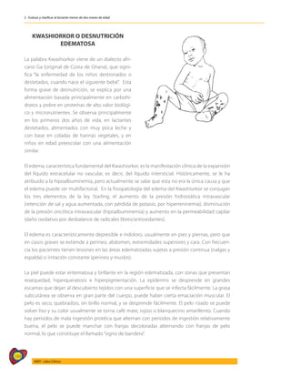184
AIEPI - Libro Clínico
2 - Evaluar y clasificar al lactante menor de dos meses de edad
KWASHIORKOR O DESNUTRICIÓN
EDEMATOSA
La palabra Kwashiorkor viene de un dialecto afri-
cano Ga (original de Costa de Ghana), que signi-
fica “la enfermedad de los niños destronados o
destetados, cuando nace el siguiente bebé”. Esta
forma grave de desnutrición, se explica por una
alimentación basada principalmente en carbohi-
dratos y pobre en proteínas de alto valor biológi-
co y micronutrientes. Se observa principalmente
en los primeros dos años de vida, en lactantes
destetados, alimentados con muy poca leche y
con base en coladas de harinas vegetales, y en
niños en edad preescolar con una alimentación
similar.
El edema, característica fundamental del Kwashiorkor, es la manifestación clínica de la expansión
del líquido extracelular no vascular, es decir, del líquido intersticial. Históricamente, se le ha
atribuido a la hipoalbuminemia, pero actualmente se sabe que esta no era la única causa y que
el edema puede ser multifactorial. En la fisiopatología del edema del Kwashiorkor se conjugan
los tres elementos de la ley Starling, el aumento de la presión hidrostática intravascular
(retención de sal y agua aumentada, con pérdida de potasio, por hiperreninemia), disminución
de la presión oncótica intravascular (hipoalbuminemia) y aumento en la permeabilidad capilar
(daño oxidativo por desbalance de radicales libres/antioxidantes).
El edema es característicamente depresible e indoloro, usualmente en pies y piernas, pero que
en casos graves se extiende a perineo, abdomen, extremidades superiores y cara. Con frecuen-
cia los pacientes tienen lesiones en las áreas edematizadas sujetas a presión continua (nalgas y
espalda) o irritación constante (perineo y muslos).
La piel puede estar eritematosa y brillante en la región edematizada, con zonas que presentan
resequedad, hiperqueratosis e hiperpigmentación. La epidermis se desprende en grandes
escamas que dejan al descubierto tejidos con una superficie que se infecta fácilmente. La grasa
subcutánea se observa en gran parte del cuerpo, puede haber cierta emaciación muscular. El
pelo es seco, quebradizo, sin brillo normal, y se desprende fácilmente. El pelo rizado se puede
volver liso y su color usualmente se torna café mate, rojizo o blanquecino amarillento. Cuando
hay periodos de mala ingestión protéica que alternan con periodos de ingestión relativamente
buena, el pelo se puede manchar con franjas decoloradas alternando con franjas de pelo
normal, lo que constituye el llamado “signo de bandera”.
 