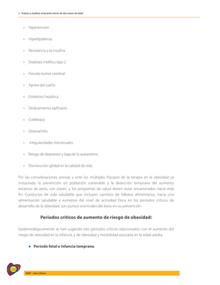 186
AIEPI - Libro Clínico
2 - Evaluar y clasificar al lactante menor de dos meses de edad
• 	 Hipertensión
• 	 Hiperlipidemia
• 	 Resistencia a la insulina
• 	 Diabetes mellitus tipo 2
• 	 Pseudo-tumor cerebral
• 	 Apnea del sueño
• 	 Esteatosis hepática
• 	 Deslizamiento epifisiario
• 	 Colelitiasis
• 	 Osteoartritis
•	 Irregularidades menstruales
• 	 Riesgo de depresión y baja de la autoestima
• 	 Disminución global en la calidad de vida
Por las consideraciones previas y ante los múltiples fracasos de la terapia en la obesidad ya
instaurada, la prevención en población vulnerable y la detección temprana del aumento
excesivo de peso, son claves, y los programas de salud deben estar encaminados hacia este
fin. Conductas de vida saludable que incluyen cambios de hábitos alimentarios, hacia una
alimentación saludable y aumento del nivel de actividad física en los periodos críticos de
desarrollo de la obesidad, son puntos esenciales del éxito en su prevención.
Periodos críticos de aumento de riesgo de obesidad:
Epidemiológicamente se han sugerido tres períodos críticos relacionados con el aumento del
riesgo de obesidad en la infancia, y de obesidad y morbilidad asociada en la edad adulta:
	 l Período fetal e infancia temprana
 