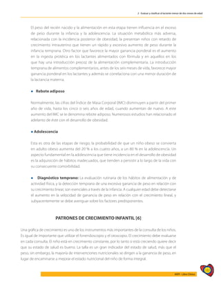 187
AIEPI - Libro Clínico
2 - Evaluar y clasificar al lactante menor de dos meses de edad
	 El peso del recién nacido y la alimentación en esta etapa tienen influencia en el exceso
de peso durante la infancia y la adolescencia. La situación metabólica más adversa,
relacionada con la incidencia posterior de obesidad, la presentan niños con retardo de
crecimiento intrauterino que tienen un rápido y excesivo aumento de peso durante la
infancia temprana. Otro factor que favorece la mayor ganancia ponderal es el aumento
en la ingesta protéica en los lactantes alimentados con fórmula y en aquellos en los
que hay una introducción precoz de la alimentación complementaria. La introducción
temprana de alimentos complementarios, antes de los seis meses de vida, favorece mayor
ganancia ponderal en los lactantes y además se correlaciona con una menor duración de
la lactancia materna.
	 l Rebote adiposo
	 Normalmente, las cifras del Índice de Masa Corporal (IMC) disminuyen a partir del primer
año de vida, hasta los cinco o seis años de edad, cuando aumentan de nuevo. A este
aumento del IMC se le denomina rebote adiposo. Numerosos estudios han relacionado el
adelanto de éste con el desarrollo de obesidad.
	 l Adolescencia
	 Esta es otra de las etapas de riesgo; la probabilidad de que un niño obeso se convierta
en adulto obeso aumenta del 20 % a los cuatro años, a un 80 % en la adolescencia. Un
aspecto fundamental en la adolescencia que tiene incidencia en el desarrollo de obesidad
es la adquisición de hábitos inadecuados, que tienden a persistir a lo largo de la vida con
su consecuente comorbilidad.
	 l Diagnóstico temprano: La evaluación rutinaria de los hábitos de alimentación y de
actividad física, y la detección temprana de una excesiva ganancia de peso en relación con
su crecimiento linear, son esenciales a través de la infancia. A cualquier edad debe detectarse
el aumento en la velocidad de ganancia de peso en relación con el crecimiento lineal, y
subyacentemente se debe averiguar sobre los factores predisponentes.
PATRONES DE CRECIMIENTO INFANTIL [6]
Una gráfica de crecimiento es uno de los instrumentos más importantes de la consulta de los niños.
Es igual de importante que utilizar el fonendoscopio y el otoscopio. El crecimiento debe evaluarse
en cada consulta. El niño está en crecimiento constante, por lo tanto si está creciendo quiere decir
que su estado de salud es bueno. La talla es un gran indicador del estado de salud, más que el
peso, sin embargo, la mayoría de intervenciones nutricionales se dirigen a la ganancia de peso, en
lugar de encaminarse a mejorar el estado nutricional del niño de forma integral.
 