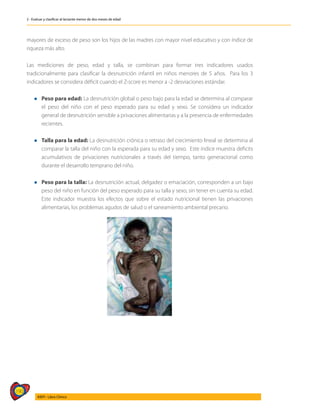 190
AIEPI - Libro Clínico
2 - Evaluar y clasificar al lactante menor de dos meses de edad
mayores de exceso de peso son los hijos de las madres con mayor nivel educativo y con índice de
riqueza más alto.
Las mediciones de peso, edad y talla, se combinan para formar tres indicadores usados
tradicionalmente para clasificar la desnutrición infantil en niños menores de 5 años. Para los 3
indicadores se considera déficit cuando el Z-score es menor a -2 desviaciones estándar.
l 	 Peso para edad: La desnutrición global o peso bajo para la edad se determina al comparar
el peso del niño con el peso esperado para su edad y sexo. Se considera un indicador
general de desnutrición sensible a privaciones alimentarias y a la presencia de enfermedades
recientes.
l 	 Talla para la edad: La desnutrición crónica o retraso del crecimiento lineal se determina al
comparar la talla del niño con la esperada para su edad y sexo. Este índice muestra deficits
acumulativos de privaciones nutricionales a través del tiempo, tanto generacional como
durante el desarrollo temprano del niño.
l 	 Peso para la talla: La desnutrición actual, delgadez o emaciación, corresponden a un bajo
peso del niño en función del peso esperado para su talla y sexo, sin tener en cuenta su edad.
Este indicador muestra los efectos que sobre el estado nutricional tienen las privaciones
alimentarias, los problemas agudos de salud o el saneamiento ambiental precario.
 