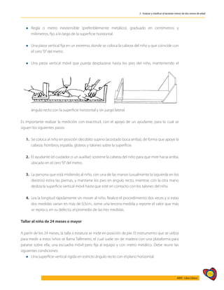 193
AIEPI - Libro Clínico
2 - Evaluar y clasificar al lactante menor de dos meses de edad
l	Regla o metro inextensible (preferiblemente metálico), graduado en centímetros y
milímetros, fijo a lo largo de la superficie horizontal.
l	Una pieza vertical fija en un extremo, donde se coloca la cabeza del niño y que coincide con
el cero“0”del metro.
l	Una pieza vertical móvil que pueda desplazarse hasta los pies del niño, manteniendo el
ángulo recto con la superficie horizontal y sin juego lateral.
Es importante realizar la medición con exactitud, con el apoyo de un ayudante, para lo cual se
siguen los siguientes pasos:
1.	 Se coloca al niño en posición decúbito supino (acostado boca arriba), de forma que apoye la
cabeza, hombros, espalda, glúteos y talones sobre la superficie.
2.	 El ayudante (el cuidador o un auxiliar) sostiene la cabeza del niño para que mire hacia arriba,
ubicado en el cero“0”del metro.
3.	 La persona que está midiendo al niño, con una de las manos (usualmente la izquierda en los
diestros) estira las piernas, y mantiene los pies en ángulo recto, mientras con la otra mano
desliza la superficie vertical móvil hasta que esté en contacto con los talones del niño.
4. 	Lea la longitud rápidamente sin mover al niño. Realice el procedimiento dos veces y si estas
dos medidas varían en más de 0,5cm., tome una tercera medida y reporte el valor que más
se repita o, en su defecto, el promedio de las tres medidas.
Tallar al niño de 24 meses o mayor
A partir de los 24 meses, la talla o estatura se mide en posición de pie. El instrumento que se utiliza
para medir a estos niños se llama Tallímetro, el cual suele ser de madera con una plataforma para
pararse sobre ella, una escuadra móvil pero fija al equipo y con metro metálico. Debe reunir las
siguientes condiciones:
l	Una superficie vertical rígida en estricto ángulo recto con el plano horizontal.
 