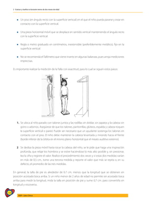 194
AIEPI - Libro Clínico
2 - Evaluar y clasificar al lactante menor de dos meses de edad
l	Un piso (en ángulo recto con la superficie vertical) en el que el niño pueda pararse y estar en
contacto con la superficie vertical.
l	Una pieza horizontal móvil que se desplace en sentido vertical manteniendo el ángulo recto
con la superficie vertical.
l	Regla o metro graduado en centímetros, inextensible (preferiblemente metálico), fijo en la
superficie vertical.
l	No se recomienda elTallímetro que viene inserto en algunas balanzas, pues arroja mediciones
imprecisas.
Es importante realizar la medición de la Talla con exactitud, para lo cual se siguen estos pasos:
1.	 Se ubica al niño parado con talones juntos y las rodillas sin doblar, sin zapatos y la cabeza sin
gorro o adornos. Asegúrese de que los talones, pantorrillas, glúteos, espalda y cabeza toquen
la superficie vertical o pared. Puede ser necesario que un ayudante sostenga los talones en
contacto con el piso. El niño debe mantener la cabeza levantada y mirando hacia el frente
(borde inferior de la órbita en el mismo plano horizontal que el meato auditivo externo).
2	 Se desliza la pieza móvil hasta tocar la cabeza del niño, se le pide que haga una inspiración
profunda, que relaje los hombros y se estire haciéndose lo más alto posible y, sin presionar,
lea la cifra y registre el valor. Realice el procedimiento dos veces y si estas dos medidas varían
en más de 0,5 cm., tome una tercera medida y reporte el valor que más se repita o, en su
defecto, el promedio de las tres medidas.
En general, la talla de pie es alrededor de 0.7 cm. menos que la longitud que se obtienen en
posición acostado boca arriba. Si un niño menor de 2 años de edad no permite ser acostado boca
arriba para medir la longitud, mida la talla en posición de pie y sume 0,7 cm. para convertirla en
longitud y visceversa.
 