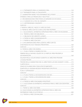 20
AIEPI - Libro Clínico
2. 2. 2. TRATAMIENTO PARA LA CANDIDIASIS ORAL.....................................................................................534
2.2.3. TRATAMIENTO PARA LA CONJUNTIVITIS.................................................................................................535
2. 3. ADMINISTRAR HIERRO Y MULTIVITAMINAS INCLUYENDO ............................................................536
VITAMINA E PARA LOS PREMATUROS Y BAJO PESO.....................................................................................536
2. 4. RECOMENDACIONES PARA TODOS LOS MENORES DE DOS MESES........................................536
2. 4. 2. CUIDADOS DE LA PIEL DEL NEONATO..................................................................................................537
2. 4. 5. HIPOTIROIDISMO CONGÉNITO...................................................................................................................540
EJERCICIO...............................................................................................................................................................................543
3. TRATAR AL NIÑO DE 2 MESES A 5 AÑOS DE EDAD..................................................................................544
3.1.TRATAR AL NIÑO CON TOS O DIFICULTAD PARA RESPIRAR..............................................................544
3.1.1. SELECCIONAR EL ANTIBIÓTICO APROPIADO PARA EL NIÑO CON NEUMONÍA..............544
3.1.2. TRATAR AL NIÑO CON SIBILANCIAS..........................................................................................................547
3. 1. 3. SIBILANCIAS RECURRENTES (¿ASMA?)...................................................................................................554
3. 1. 4. TRATAR AL NIÑO CON BRONQUIOLITIS................................................................................................558
3. 1. 5. TRATAR AL NIÑO CON CRUP........................................................................................................................560
3. 1. 6. RECOMENDACIONES PARA CUIDAR AL NIÑO CON TOS
O RESFRIADO EN CASA Y MEDIDAS PREVENTIVAS.......................................................................................564
EJERCICIO...............................................................................................................................................................................567
3.2. TRATAR AL NIÑO CON DIARREA.......................................................................................................................568
3. 2. 1. PLAN A: TRATAR LA DIARREA EN CASA.................................................................................................568
PRIMERA REGLA: DAR MÁS LÍQUIDO DE LO HABITUAL PARA PREVENIR LA
DESHIDRATACIÓN.............................................................................................................................................................569
SEGUNDA REGLA: SEGUIR DANDO ALIMENTOS AL NIÑO PARA PREVENIR
LA DESNUTRICIÓN............................................................................................................................................................571
TERCERA REGLA: ADMINISTRAR ZINC AL NIÑO TODOS LOS DÍAS DURANTE 14 DÍAS...........573
CUARTA REGLA: .................................................................................................................................................................574
SIGNOS DE ALARMA PARA CONSULTAR DE INMEDIATO...........................................................................574
QUINTA REGLA: ENSEÑAR MEDIDAS PREVENTIVAS ESPECÍFICAS........................................................574
PLAN A ¨SUPERVISADO¨................................................................................................................................................576
EJERCICIO ..............................................................................................................................................................................577
3. 2. 2. PLAN B: TRATAR LA DESHIDRATACIÓN CON SRO...........................................................................578
3. 2. 3. PLAN C: TRATAR LA DESHIDRATACIÓN GRAVE.................................................................................581
EJERCICIO...............................................................................................................................................................................587
3. 2. 4. TRATAR AL NIÑO CON DIARREA PERSISTENTE..................................................................................589
3. 2. 5. SELECCIONAR UN ANTIBIÓTICO APROPIADO PARA EL NIÑO CON DISENTERÍA.........593
EJERCICIO...............................................................................................................................................................................597
3. 3. TRATAR AL NIÑO CON FIEBRE.........................................................................................................................598
3.3.1.SELECCIONAR UN ANTIBIÓTICO APROPIADO PARA EL NIÑO CON
ENFERMEDAD FEBRIL DE ALTO RIESGO...............................................................................................................600
3.3.2. TRATAR AL NIÑO CON MALARIA......................................................................................................601
 