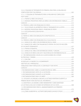 21
AIEPI - Libro Clínico
3.3.2.2. ESQUEMA DE TRATAMIENTO DE PRIMERA LÍNEA PARA LA MALARIA NO
COMPLICADA POR P. FALCIPARUM.........................................................................................................................605
3. 3. 2. 3. ESQUEMA DE TRATAMIENTO PARA LA MALARIA NO COMPLICADA
POR P. VIVAX:.........................................................................................................................................................................606
3. 3. 3. TRATAR AL NIÑO CON DENGUE.................................................................................................................609
3. 3. 4. MEDIDAS PREVENTIVAS PARA LOS NIÑOS CON ENFERMEDADES FEBRILES..................611
EJERCICIO ..............................................................................................................................................................................613
3. 4. TRATAR AL NIÑO CON PROBLEMAS DE OÍDOS.....................................................................................616
3. 4. 1. SELECCIONAR UN ANTIBIÓTICO PARA EL TRATAMIENTO DE LA OTITIS............................616
3. 4. 3. MEDIDAS PREVENTIVAS PARA EL PROBLEMA DE OÍDOS...........................................................621
3. 4. 4. DESCARTAR INFECCIÓN POR VIH..............................................................................................................621
EJERCICIO ..............................................................................................................................................................................622
3.5. TRATAR AL NIÑO CON AMIGDALITIS ESTREPTOCÓCICA...................................................................623
EJERCICIO ..............................................................................................................................................................................624
3. 6. TRATAR AL NIÑO CON PROBLEMAS EN LA SALUD BUCAL ...........................................................625
3. 6. 2. MANEJO DEL NIÑO CON ENFERMEDAD BUCAL GRAVE............................................................625
3. 6. 3. MANEJO DEL NIÑO CON TRAUMA BUCO-DENTAL EN CASO DE AVULSIÓN
DE UN DIENTE PERMANENTE: ...................................................................................................................................627
3. 6. 4. TRATAR ESTOMATITIS........................................................................................................................................628
3. 6. 5. MANEJO DEL NIÑO CON ENFERMEDAD DENTAL Y GINGIVAL ..............................................629
3. 6. 6. MANEJO DE NIÑOS CON ALTO Y BAJO RIESGO DE ENFERMEDAD BUCAL....................629
3. 7. RECOMENDACIONES SEGÚN LAS CLASIFICACIONES DEL ESTADO
NUTRICIONAL Y ANEMIA...............................................................................................................................................629
3. 7. 2. DAR ZINC.................................................................................................................................................................631
ACONSEJAR A LA MADRE O AL ACOMPAÑANTE...........................................................................................654
OBJETIVOS DEL APRENDIZAJE:.................................................................................................................................654
HABILIDADES PARA FORTALECER LA CONFIANZA Y DAR APOYO.......................................................657
EJERCICIO...............................................................................................................................................................................659
1. RECOMENDACIONES SOBRE LA ALIMENTACIÓN DEL NIÑO..............................................................660
1.1 RECOMENDACIONES ANTES DE LA GESTACIÓN....................................................................................661
1.2 RECOMENDACIONES DURANTE LA GESTACIÓN....................................................................................662
1.3 RECOMENDACIONES PARA LOS NIÑOS ......................................................................................................664
1.3.1 AYUDAR A LAS MADRES A INICIAR LA LACTANCIA MATERNA DURANTE LA
PRIMERA MEDIA HORA DESPUÉS DEL NACIMIENTO...................................................................................667
1.3.2 MOSTRAR A LAS MADRES CÓMO AMAMANTAR Y CÓMO MANTENER
LA LACTANCIA, INCLUSO SI DEBEN SER SEPARADAS DE SUS HIJOS..................................................668
1.3.3 RECOMENDACIONES PARA EL AMAMANTAMIENTO LOS PRIMEROS
DÍAS DE VIDA........................................................................................................................................................................676
1.3.4 ¿CÓMO ALIMENTAR AL LACTANTE EMPLEANDO UN VASO O TAZA?....................................677
 