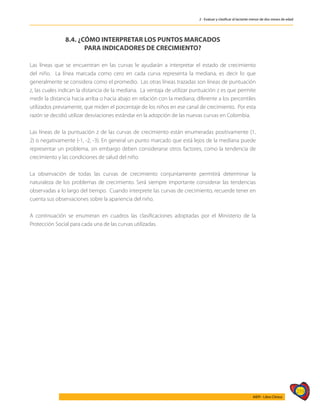 219
AIEPI - Libro Clínico
2 - Evaluar y clasificar al lactante menor de dos meses de edad
8.4. ¿CÓMO INTERPRETAR LOS PUNTOS MARCADOS
PARA INDICADORES DE CRECIMIENTO?
Las líneas que se encuentran en las curvas le ayudarán a interpretar el estado de crecimiento
del niño. La línea marcada como cero en cada curva representa la mediana, es decir lo que
generalmente se considera como el promedio. Las otras líneas trazadas son líneas de puntuación
z, las cuales indican la distancia de la mediana. La ventaja de utilizar puntuación z es que permite
medir la distancia hacia arriba o hacia abajo en relación con la mediana; diferente a los percentiles
utilizados previamente, que miden el porcentaje de los niños en ese canal de crecimiento. Por esta
razón se decidió utilizar desviaciones estándar en la adopción de las nuevas curvas en Colombia.
Las líneas de la puntuación z de las curvas de crecimiento están enumeradas positivamente (1,
2) o negativamente (-1, -2, -3). En general un punto marcado que está lejos de la mediana puede
representar un problema, sin embargo deben considerarse otros factores, como la tendencia de
crecimiento y las condiciones de salud del niño.
La observación de todas las curvas de crecimiento conjuntamente permitirá determinar la
naturaleza de los problemas de crecimiento. Será siempre importante considerar las tendencias
observadas a lo largo del tiempo. Cuando interprete las curvas de crecimiento, recuerde tener en
cuenta sus observaciones sobre la apariencia del niño.
A continuación se enumeran en cuadros las clasificaciones adoptadas por el Ministerio de la
Protección Social para cada una de las curvas utilizadas.
 