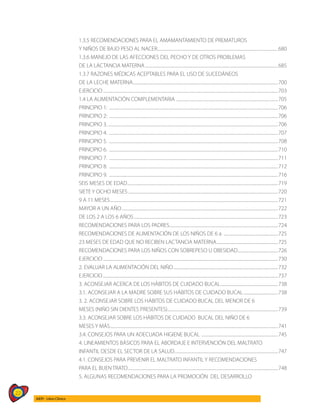 22
AIEPI - Libro Clínico
1.3.5 RECOMENDACIONES PARA EL AMAMANTAMIENTO DE PREMATUROS
Y NIÑOS DE BAJO PESO AL NACER.........................................................................................................................680
1.3.6 MANEJO DE LAS AFECCIONES DEL PECHO Y DE OTROS PROBLEMAS
DE LA LACTANCIA MATERNA.....................................................................................................................................685
1.3.7 RAZONES MÉDICAS ACEPTABLES PARA EL USO DE SUCEDÁNEOS
DE LA LECHE MATERNA.................................................................................................................................................700
EJERCICIO...............................................................................................................................................................................703
1.4 LA ALIMENTACIÓN COMPLEMENTARIA ......................................................................................................705
PRINCIPIO 1: .........................................................................................................................................................................706
PRINCIPIO 2: .........................................................................................................................................................................706
PRINCIPIO 3...........................................................................................................................................................................706
PRINCIPIO 4. .........................................................................................................................................................................707
PRINCIPIO 5. .........................................................................................................................................................................708
PRINCIPIO 6. .........................................................................................................................................................................710
PRINCIPIO 7. .........................................................................................................................................................................711
PRINCIPIO 8. .........................................................................................................................................................................712
PRINCIPIO 9. .........................................................................................................................................................................716
SEIS MESES DE EDAD.......................................................................................................................................................719
SIETE Y OCHO MESES......................................................................................................................................................720
9 A 11 MESES........................................................................................................................................................................721
MAYOR A UN AÑO............................................................................................................................................................722
DE LOS 2 A LOS 6 AÑOS................................................................................................................................................723
RECOMENDACIONES PARA LOS PADRES.............................................................................................................724
RECOMENDACIONES DE ALIMENTACIÓN DE LOS NIÑOS DE 6 a .......................................................725
23 MESES DE EDAD QUE NO RECIBEN LACTANCIA MATERNA..............................................................725
RECOMENDACIONES PARA LOS NIÑOS CON SOBREPESO U OBESIDAD.........................................726
EJERCICIO...............................................................................................................................................................................730
2. EVALUAR LA ALIMENTACIÓN DEL NIÑO.........................................................................................................732
EJERCICIO...............................................................................................................................................................................737
3. ACONSEJAR ACERCA DE LOS HÁBITOS DE CUIDADO BUCAL..........................................................738
3.1. ACONSEJAR A LA MADRE SOBRE SUS HÁBITOS DE CUIDADO BUCAL...................................738
3. 2. ACONSEJAR SOBRE LOS HÁBITOS DE CUIDADO BUCAL DEL MENOR DE 6
MESES (NIÑO SIN DIENTES PRESENTES)...............................................................................................................739
3.3. ACONSEJAR SOBRE LOS HÁBITOS DE CUIDADO BUCAL DEL NIÑO DE 6
MESES Y MÁS........................................................................................................................................................................741
3.4. CONSEJOS PARA UN ADECUADA HIGIENE BUCAL .............................................................................745
4. LINEAMIENTOS BÁSICOS PARA EL ABORDAJE E INTERVENCIÓN DEL MALTRATO
INFANTIL DESDE EL SECTOR DE LA SALUD........................................................................................................747
4.1. CONSEJOS PARA PREVENIR EL MALTRATO INFANTIL Y RECOMENDACIONES
PARA EL BUEN TRATO......................................................................................................................................................748
5. ALGUNAS RECOMENDACIONES PARA LA PROMOCIÓN DEL DESARROLLO
 
