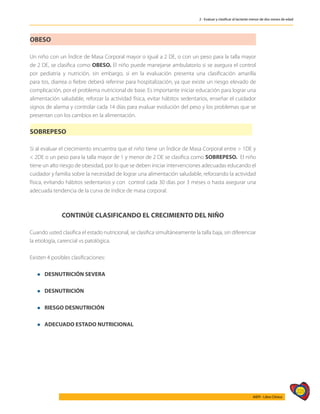 225
AIEPI - Libro Clínico
2 - Evaluar y clasificar al lactante menor de dos meses de edad
OBESO
Un niño con un Índice de Masa Corporal mayor o igual a 2 DE, o con un peso para la talla mayor
de 2 DE, se clasifica como OBESO. El niño puede manejarse ambulatorio si se asegura el control
por pediatria y nutrición, sin embargo, si en la evaluación presenta una clasificación amarilla
para tos, diarrea o fiebre deberá referirse para hospitalización, ya que existe un riesgo elevado de
complicación, por el problema nutricional de base. Es importante iniciar educación para lograr una
alimentación saludable, reforzar la actividad física, evitar hábitos sedentarios, enseñar el cuidador
signos de alarma y controlar cada 14 días para evaluar evolución del peso y los problemas que se
presentan con los cambios en la alimentación.
SOBREPESO
Si al evaluar el crecimiento encuentra que el niño tiene un Índice de Masa Corporal entre > 1DE y
< 2DE o un peso para la talla mayor de 1 y menor de 2 DE se clasifica como SOBREPESO. El niño
tiene un alto riesgo de obesidad, por lo que se deben iniciar intervenciones adecuadas educando el
cuidador y familia sobre la necesidad de lograr una alimentación saludable, reforzando la actividad
física, evitando hábitos sedentarios y con control cada 30 días por 3 meses o hasta asegurar una
adecuada tendencia de la curva de índice de masa corporal.
CONTINÚE CLASIFICANDO EL CRECIMIENTO DEL NIÑO
Cuando usted clasifica el estado nutricional, se clasifica simultáneamente la talla baja, sin diferenciar
la etiología, carencial vs patológica.
Existen 4 posibles clasificaciones:
l DESNUTRICIÓN SEVERA
l DESNUTRICIÓN
l RIESGO DESNUTRICIÓN
l ADECUADO ESTADO NUTRICIONAL
 