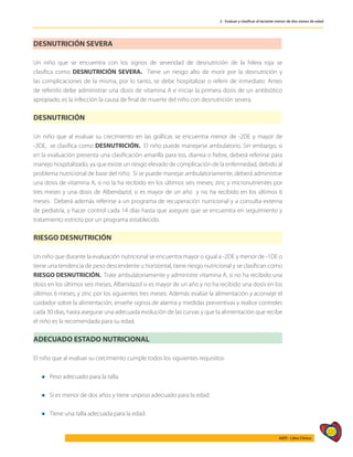 227
AIEPI - Libro Clínico
2 - Evaluar y clasificar al lactante menor de dos meses de edad
DESNUTRICIÓN SEVERA
Un niño que se encuentra con los signos de severidad de desnutrición de la hilera roja se
clasifica como DESNUTRICIÓN SEVERA. Tiene un riesgo alto de morir por la desnutrición y
las complicaciones de la misma, por lo tanto, se debe hospitalizar o referir de inmediato. Antes
de referirlo debe administrar una dosis de vitamina A e iniciar la primera dosis de un antibiótico
apropiado, es la infección la causa de final de muerte del niño con desnutrición severa.
DESNUTRICIÓN
Un niño que al evaluar su crecimiento en las gráficas se encuentra menor de -2DE y mayor de
-3DE, se clasifica como DESNUTRICIÓN. El niño puede manejarse ambulatorio. Sin embargo, si
en la evaluación presenta una clasificación amarilla para tos, diarrea o fiebre, deberá referirse para
manejo hospitalizado, ya que existe un riesgo elevado de complicación de la enfermedad, debido al
problema nutricional de base del niño. Si se puede manejar ambulatoriamente, deberá administrar
una dosis de vitamina A, si no la ha recibido en los últimos seis meses; zinc y micronutrientes por
tres meses y una dosis de Albendazol, si es mayor de un año y no ha recibido en los últimos 6
meses. Deberá además referirse a un programa de recuperación nutricional y a consulta externa
de pediatría, y hacer control cada 14 días hasta que asegure que se encuentra en seguimiento y
tratamiento estricto por un programa establecido.
RIESGO DESNUTRICIÓN
Un niño que durante la evaluación nutricional se encuentra mayor o igual a -2DE y menor de -1DE o
tiene una tendencia de peso descendente u horizontal, tiene riesgo nutricional y se clasifican como
RIESGO DESNUTRICIÓN. Trate ambulatoriamente y administre vitamina A, si no ha recibido una
dosis en los últimos seis meses, Albendazol si es mayor de un año y no ha recibido una dosis en los
últimos 6 meses, y zinc por los siguientes tres meses. Además evalúe la alimentación y aconseje el
cuidador sobre la alimentación, enseñe signos de alarma y medidas preventivas y realice controles
cada 30 días, hasta asegurar una adecuada evolución de las curvas y que la alimentación que recibe
el niño es la recomendada para su edad.
ADECUADO ESTADO NUTRICIONAL
El niño que al evaluar su crecimiento cumple todos los siguientes requisitos:
l Peso adecuado para la talla.
l Si es menor de dos años y tiene unpeso adecuado para la edad.
l Tiene una talla adecuada para la edad.
 