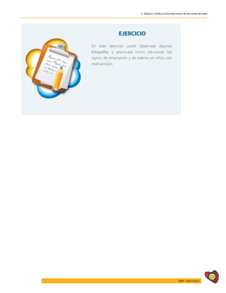 229
AIEPI - Libro Clínico
2 - Evaluar y clasificar al lactante menor de dos meses de edad
EJERCICIO
En este ejercicio usted observará algunas
fotografías y practicará cómo reconocer los
signos de emaciación y de edema en niños con
malnutrición.
 