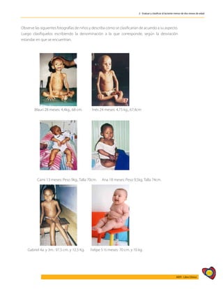 233
AIEPI - Libro Clínico
2 - Evaluar y clasificar al lactante menor de dos meses de edad
Observe las siguientes fotografías de niños y describa cómo se clasificarían de acuerdo a su aspecto.
Luego clasifiquelos escribiendo la denominación a la que corresponde, según la desviación
estandar en que se encuentran.
	 Mauri 28 meses: 4,4kg., 68 cm.	 Inés 24 meses: 4,75 kg., 67,4cm
Cami 13 meses: Peso 9kg., Talla 70cm. Ana 18 meses: Peso 9,5kg. Talla 74cm.
Gabriel 4a. y 3m.: 97,5 cm. y 12,5 Kg. Felipe 5 ½ meses: 70 cm. y 10 kg.
 
