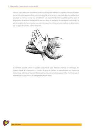 236
AIEPI - Libro Clínico
2 - Evaluar y clasificar al lactante menor de dos meses de edad
clínicos para detección de anemia severa que requiere referencia urgente al hospital deben
ser tan sensibles y específicos como sea posible, si se tiene en cuenta la alta mortalidad que
produce la anemia severa. La sensibilidad y la especificidad de la palidez palmar para el
diagnóstico de anemia moderada no son tan altas, sin embargo, la consejería nutricional y la
administración de hierro preventivo permitirá que los niños con anemia leve no detectados
por el signo de palidez palmar mejoren.
	 Es también posible utilizar la palidez conjuntival para detectar anemia; sin embargo, en
lugares donde la conjuntivitis es común, el signo de palidez es reemplazado por hiperemia
conjuntival. Además, el examen de las palmas no es traumático para el niño, mientras que el
examen de la conjuntiva casi siempre resulta en llanto.
 