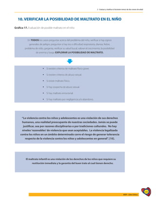 245
AIEPI - Libro Clínico
2 - Evaluar y clasificar al lactante menor de dos meses de edad
10. VERIFICAR LA POSIBILIDAD DE MALTRATO EN EL NIÑO
Gráfica 17. Evaluación de posible maltrato en el niño	
En TODOS los casos preguntar acerca del problema del niño, verificar si hay signos
generales de peligro; preguntar si hay tos o dificultad respiratoria, diarrea, fiebre,
problema de oído, garganta, verificar su salud bucal, valorar el crecimiento, la posibilidad
de anemia y luego EXPLORAR LA POSIBILIDAD DE MALTRATO.
 Si existen criterios de maltrato físico grave.
 Si existen criterios de abuso sexual.
 Si existe maltrato físico.
 Si hay sospecha de abuso sexual.
 Si hay maltrato emocional.
 Si hay maltrato por negligencia y/o abandono.
El maltrato infantil es una violación de los derechos de los niños que requiere su
restitución inmediata y la garantía del buen trato al cual tienen derecho.
“La violencia contra los niños y adolescentes es una violación de sus derechos
humanos, una realidad preocupante de nuestras sociedades. Jamás se puede
justificar, sea por razones disciplinarias o por tradiciones culturales. No hay
niveles‘razonables’de violencia que sean aceptables. La violencia legalizada
contra los niños en un ámbito determinado corre el riesgo de generar tolerancia
respecto de la violencia contra los niños y adolescentes en general”. [10].
 