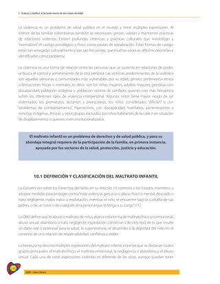 246
AIEPI - Libro Clínico
2 - Evaluar y clasificar al lactante menor de dos meses de edad
La violencia es un problema de salud pública en el mundo y tiene múltiples expresiones. Al
interior de las familias colombianas también se reconocen, gestan, validan y mantienen prácticas
de relaciones violentas. Existen profundas creencias y prácticas culturales que invisibilizan y
“normalizan” el castigo psicológico y físico como pautas de socialización. Estas formas de castigo
están tan arraigadas culturalmente y son tan frecuentes, que muchas veces es difícil reconocerlas e
identificarlas como problema.
La violencia es una forma de relación entre las personas que se sustenta en relaciones de poder,
se busca el control y sometimiento de la otra persona. Las víctimas predominantes de la violencia
son aquellas personas o comunidades más vulnerables por su edad, género, pertenencia étnica
o limitaciones físicas o mentales; es decir, son los niños, mujeres, adultos mayores, personas con
discapacidad, población indígena y población víctima de conflicto, quienes con más frecuencia
sufren los diferentes tipos de violencia interpersonal. Algunos niños tiene mayor riesgo de ser
violentados: los prematuros, lactantes y preescolares, los niños considerados “difíciles” o con
“problemas de comportamiento”, hiperactivos, con discapacidad, huérfanos, pertenecientes a
minorías indígenas, étnicas u otros grupos excluidos, los niños habitantes de la calle o en situación
de desplazamiento o quienes viven institucionalizados.
El maltrato infantil es un problema de derechos y de salud pública, y para su
abordaje integral requiere de la participación de la familia, en primera instancia,
apoyada por los sectores de la salud, protección, justicia y educación.
10.1 DEFINICIÓN Y CLASIFICACIÓN DEL MALTRATO INFANTIL
La Convención sobre los Derechos del Niño, en su Artículo 19 conmina a los Estados miembros a
adoptar medidas para proteger contra“toda violencia, perjuicio o abuso físico o mental, descuido o
trato negligente, malos tratos o explotación, mientras el niño se encuentre bajo la custodia de sus
padres, o de un tutor o de cualquier otra persona que lo tenga a su cargo”[11].
La OMS define que“el abuso o maltrato de niños abarca toda forma de maltrato físico y/o emocional,
abuso sexual, abandono o trato negligente, explotación comercial o de otro tipo, de la que resulte
un daño real o potencial para la salud, la supervivencia, el desarrollo o la dignidad del niño en el
contexto de una relación de responsabilidad, confianza o poder.
La literatura ha descrito múltiples expresiones del maltrato infantil, entre las que se destacan cuatro
grupos principales: el maltrato físico, el maltrato emocional, la negligencia o abandono y el abuso
sexual. Cada una de estas expresiones violentas es diferente de las otras, aunque puedan tener
 