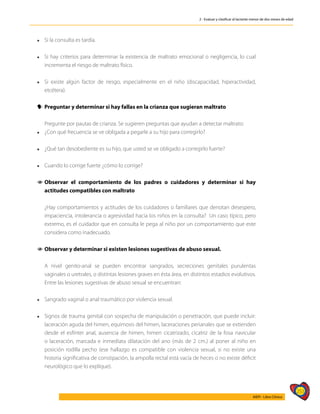 253
AIEPI - Libro Clínico
2 - Evaluar y clasificar al lactante menor de dos meses de edad
l	 Si la consulta es tardía.
l	 Si hay criterios para determinar la existencia de maltrato emocional o negligencia, lo cual
incrementa el riesgo de maltrato físico.
l	 Si existe algún factor de riesgo, especialmente en el niño (discapacidad, hiperactividad,
etcétera).
y
y Preguntar y determinar si hay fallas en la crianza que sugieran maltrato
	 Pregunte por pautas de crianza. Se sugieren preguntas que ayudan a detectar maltrato:
l	 ¿Con qué frecuencia se ve obligada a pegarle a su hijo para corregirlo?
l	 ¿Qué tan desobediente es su hijo, que usted se ve obligado a corregirlo fuerte?
l 	 Cuando lo corrige fuerte ¿cómo lo corrige?
1
1 Observar el comportamiento de los padres o cuidadores y determinar si hay
actitudes compatibles con maltrato
	 ¿Hay comportamientos y actitudes de los cuidadores o familiares que denotan desespero,
impaciencia, intolerancia o agresividad hacia los niños en la consulta? Un caso típico, pero
extremo, es el cuidador que en consulta le pega al niño por un comportamiento que este
considera como inadecuado.
1
1 Observar y determinar si existen lesiones sugestivas de abuso sexual.
	 A nivel genito-anal se pueden encontrar sangrados, secreciones genitales purulentas
vaginales o uretrales, o distintas lesiones graves en ésta área, en distintos estadios evolutivos.
Entre las lesiones sugestivas de abuso sexual se encuentran:
l 	 Sangrado vaginal o anal traumático por violencia sexual.
l 	 Signos de trauma genital con sospecha de manipulación o penetración, que puede incluir:
laceración aguda del himen, equimosis del himen, laceraciones perianales que se extienden
desde el esfínter anal, ausencia de himen, himen cicatrizado, cicatriz de la fosa navicular
o laceración, marcada e inmediata dilatación del ano (más de 2 cm.) al poner al niño en
posición rodilla pecho (ese hallazgo es compatible con violencia sexual, si no existe una
historia significativa de constipación, la ampolla rectal está vacía de heces o no existe déficit
neurológico que lo explique).
 