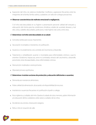 256
AIEPI - Libro Clínico
2 - Evaluar y clasificar al lactante menor de dos meses de edad
l	 Exposición del niño a la violencia intrafamiliar: Conflictos y agresiones frecuentes entre los
integrantes de la familia, familia caótica, cuidadores con adicción a drogas psicoactivas.
1
1 Observar características de maltrato emocional o negligencia.
	 Si el niño está descuidado en su higiene o presentación personal: calidad del vestuario y
adecuación del mismo para las condiciones climáticas; estado de suciedad, desaseo y mal
olor; uñas y cabellos descuidados, pediculosis, mala higiene oral, caries, entre otras.
4
4 Determinar si el niño está descuidado en su salud:
l	 Consultas tardías para causas importantes.
l	 Vacunación incompleta o inexistente, sin justificación.
l	 Ausencia o incumplimiento a los controles de Crecimiento y Desarrollo.
l	 Tratamiento o rehabilitación ausente o incompleta para enfermedades crónicas o que lo
ameriten: Estrabismo, hipoacusia, asma no controlada, retrasos del crecimiento y desarrollo
psicomotor, otras discapacidades, otras enfermedades crónicas.
l	 Desnutrición moderada o severa primarias.
l	 Obesidad primaria significativa.
4
4 Determinar si existen acciones de protección y educación deficientes o ausentes:
l	 Demanda por inasistencia alimentaria.
l	 Pobre calidad de alimentación, de acuerdo a la disponibilidad de recursos.
l	 Inasistencia o ausencias frecuentes sin justificación al jardín o colegio.
l	 Poca vigilancia y cuidados del niño: Queda al cuidado de otros menores, pobre información
y/o educación del los cuidadores sobre salud y cuidados de los niños.
l	 Accidentes recurrentes, intoxicación exógena.
l	 Niña o niño en situación de calle.
	
 
