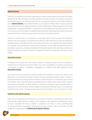 260
AIEPI - Libro Clínico
2 - Evaluar y clasificar al lactante menor de dos meses de edad
ABUSO SEXUAL
Todo niño con evidencia de lesiones sugestivas de violencia sexual, presencia de fluidos seminales,
diagnóstico de Sífilis, Gonorrea o VIH (descartando transmisión vertical), con evidentes expresiones
de actividad sexual y con relato por parte del niño o testigos de violencia sexual, debe clasificarse
como ABUSO SEXUAL. Todo ABUSO SEXUAL es una urgencia médica. Debe iniciarse la atención
con el tratamiento de las lesiones existentes y debe hospitalizarse o referirse según las normas de
estabilización y transporte“REFIERA”. La evaluación de los posibles casos de abuso sexual en niños
en los servicios de salud implica la obligatoriedad del examen del área genitourinaria y la toma de
muestras forenses, si el trauma o abuso tiene menos de 72 horas de evolución.
Aunque el examen físico es importante e insustituible dentro de los procesos de evaluación
forense en los casos agudos, la mayoría de las evidencias útiles dentro de los procesos probatorios
penales provienen del relato del niño y de las prendas de vestir o las sábanas. Estas siempre deben
ser recogidas, sean del paciente o del escenario del abuso. El caso debe ser reportado de forma
inmediata a la justicia y canalizado al Sistema de Protección Integral. Debe informarse o referirse en
forma inmediata a los Centros de Atención Integral de la Violencia Intrafamiliar y del Abuso sexual,
CAIVAS.
MALTRATO FÍSICO
El hallazgo en el examen físico de traumas menores , el relato por parte del niño o testigos de
maltrato físico sin presencia de lesiones, fallas en la crianza compatibles con maltrato o la presencia
de actitudes en padres o cuidadores compatibles con maltrato físico, debe clasificarse como
MALTRATO FÍSICO.
Las intervenciones de este tipo de maltrato pueden darse desde los sectores de la salud o de la
protección. Los procesos de escuelas de padres de tipo participativo pueden ayudar a mejorar o
superar las dinámicas de relacionamiento violento. Quizá la intervención más efectiva, descrita hasta
el momento, sea la visita domiciliaria por profesionales de trabajo social, salud mental o agentes
comunitarios entrenados. Se debe informar al sistema de protección para acompañamiento y
apoyo del niño y de la familia y se debe trabajar en la promoción del buen trato y en el respeto de
los derechos de la niñez. Se explican signos para volver de inmediato y se cita a control en 14 días.
SOSPECHA DE ABUSO SEXUAL
Todo niño con diagnóstico de infección por clamidia, tricomonas o condilomatosis genito-anal,
presencia de cuerpo extraño en vagina o ano, molestia en área genital no explicada por causas
comunes, desarrollo de temor a adultos o cuidadores que antes no tenía, manifestaciones
de comportamientos sexualizados, insinuación de abuso sexual o niño en situación de calle,
establecen la clasificación de SOSPECHA DE ABUSO SEXUAL.
 