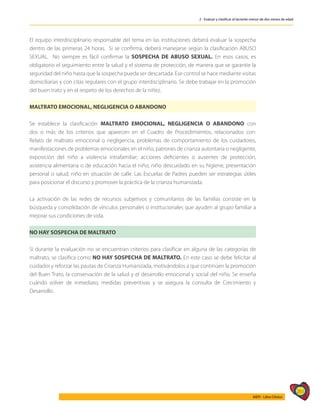 261
AIEPI - Libro Clínico
2 - Evaluar y clasificar al lactante menor de dos meses de edad
El equipo interdisciplinario responsable del tema en las instituciones deberá evaluar la sospecha
dentro de las primeras 24 horas. Si se confirma, deberá manejarse según la clasificación ABUSO
SEXUAL. No siempre es fácil confirmar la SOSPECHA DE ABUSO SEXUAL. En esos casos, es
obligatorio el seguimiento entre la salud y el sistema de protección, de manera que se garantie la
seguridad del niño hasta que la sospecha pueda ser descartada. Ese control se hace mediante visitas
domiciliarias y con citas regulares con el grupo interdisciplinario. Se debe trabajar en la promoción
del buen trato y en el respeto de los derechos de la niñez.
MALTRATO EMOCIONAL, NEGLIGENCIA O ABANDONO
Se establece la clasificación MALTRATO EMOCIONAL, NEGLIGENCIA O ABANDONO con
dos o más de los criterios que aparecen en el Cuadro de Procedimientos, relacionados con:
Relato de maltrato emocional o negligencia, problemas de comportamiento de los cuidadores,
manifestaciones de problemas emocionales en el niño, patrones de crianza autoritaria o negligente,
exposición del niño a violencia intrafamiliar; acciones deficientes o ausentes de protección,
asistencia alimentaria o de educación hacia el niño; niño descuidado en su higiene, presentación
personal o salud; niño en situación de calle. Las Escuelas de Padres pueden ser estrategias útiles
para posicionar el discurso y promover la práctica de la crianza humanizada.
La activación de las redes de recursos subjetivos y comunitarios de las familias consiste en la
búsqueda y consolidación de vínculos personales o institucionales que ayuden al grupo familiar a
mejorar sus condiciones de vida.
NO HAY SOSPECHA DE MALTRATO
Si durante la evaluación no se encuentran criterios para clasificar en alguna de las categorías de
maltrato, se clasifica como NO HAY SOSPECHA DE MALTRATO. En este caso se debe felicitar al
cuidador y reforzar las pautas de Crianza Humanizada, motivándolos a que continúen la promoción
del Buen Trato, la conservación de la salud y el desarrollo emocional y social del niño. Se enseña
cuándo volver de inmediato, medidas preventivas y se asegura la consulta de Crecimiento y
Desarrollo.
 