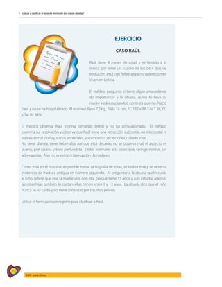 262
AIEPI - Libro Clínico
2 - Evaluar y clasificar al lactante menor de dos meses de edad
	
EJERCICIO
CASO RAÚL
Raúl tiene 8 meses de edad y es llevado a la
clínica por tener un cuadro de tos de 4 días de
evolución, está con fiebre alta y no quiere comer.
Viven en Leticia.
El médico pregunta si tiene algún antecedente
de importancia y la abuela, quien lo lleva (la
madre está estudiando), contesta que no. Nació
bien y no se ha hospitalizado. Al examen: Peso 7,2 kg., Talla 74 cm., FC 132 x’FR 52x’T 38,3°C
y Sat 02 94%.
El médico observa; Raúl ingresa tomando tetero y no ha convulsionado. El médico
examina su respiración y observa que Raúl tiene una retracción subcostal, no intercostal ni
supraesternal, no hay ruidos anormales, solo moviliza secreciones cuando tose.
No tiene diarrea; tiene fiebre alta; aunque está decaido, no se observa mal; el aspecto es
bueno, piel rosada y bien perfundida. Oídos normales a la otoscopia, faringe normal, sin
adenopatías. Aún no se evidencia erupción de molares.
Como está en el hospital, es posible tomar radiografía de tórax, se realiza esta y se observa
evidencia de fractura antigua en húmero izquierdo. Al preguntar a la abuela quién cuida
al niño, refiere que ella; la madre vive con ella, porque tiene 15 años y aún estudia; además
las otras hijas también lo cuidan, ellas tienen entre 9 y 13 años. La abuela dice que el niño
nunca se ha caído y no tiene consultas por traumas previas.
Utilice el formulario de registro para clasificar a Raúl.
 