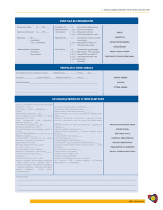 265
AIEPI - Libro Clínico
2 - Evaluar y clasificar al lactante menor de dos meses de edad
VERIFICAR EL CRECIMIENTO
Emaciación visible SI ____ NO ____
Edema en ambos pies SI ____ NO ____
Peso/Edad: DE ___ <-3 Desnutrición global severa
(solo en menores <-2 a > -3 Desnutrición global
de dos años) <-1 a > -2 Riesgo desnutrición
<-1 a > -1 Peso adecuado para edad
OBESO
SOBREPESO
DESNUTRICIÓN SEVERA
DESNUTRICIÓN
RIESGO DESNUTRICIÓN
ADECUADO ESTADO NUTRICIONAL
IMC/Edad: _____ DE_____
>2 obesidad
>1 a < 2 sobrepeso
Talla/Edad: DE___ <-2 Desnutrición crónica o retraso
crecimiento
>-2 a >-1 Riesgo DNT con bajo P/T
>-1 Talla adecuada /edad
Tendencia peso: Ascendente
Horizontal
Descendente
Peso/Talla DE___ <-3 Desnutrición aguda severa
>-3a <-2 DNT Aguda - Peso bajo/ Talla
>-2a <-1 Riesgo DNT con bajo P/T
>-1a < 1 Peso adecuado para talla
<-1 a <2 Sobrepeso
< 2 Obesidad
VERIFICAR SI TIENE ANEMIA
Ha recibido hierro en los últimos 6 meses: _____ Palidez palmar ____________ Intensa____ Leve_______
¿Cuándo?______________¿Cuánto tiempo?_______Palidez conjuntival ______ Intensa_____
OBSERVACIONES: _________________________________________________________________________
________________________________________________________________________________________
________________________________________________________________________________________
ANEMIA SEVERA
ANEMIA
O TIENE ANEMIA
EN SEGUIDA VERIFICAR SI TIENE MALTRATO
¿Cómo se produjeron las lesiones?¿El niño relata
maltrato? SI___ NO ___
¿Cuál ? Físico__ Sexual ___ Negligencia ___
¿Quién?
¿Testigo relata maltrato? SI___ NO __
¿Hay incongruencia para explicar un trauma
significante? SI___ NO___
¿Existe incongruencia entre lesión-edad-
desarrollo del niño? SI___ NO__
¿Hay diferentes versiones? SI___ NO_
¿Es tardía la consulta? SI___ NO__
¿Con qué frecuencia se ve obligado a pegarle a
su hijo?______________
¿Qué tan desobediente es su hijo que se ve
obligado a pegarle?________
Comportamiento anormal de los padres:
desespero - impaciencia - intolerancia
Agresividad en la consulta
¿Esta descuidado el niño en su salud?
SI___ NO___ Por ________
¿Esta descuidado el niño en higiene-
protección - alimentación - Niño de calle_______
Factor de riesgo: discapacitado____
hiperáctivo____
¿Actitud a normal del niño? SI__NO___
Temeroso - retraido - rechazo adulto - deprimido
- evita contacto visual - trastorno sueño -
trastorno alimentario - problemas sicosomáticos
- conductas regresivas - desarrollo estancados-
violencia intrafamiliar - familia caótica-
Cuidadores adictos
Lesiones en cráneo: fracturas - Hematomas_______
Quemaduras: Áreas cubiertas por ropa________
Patrón simétrico, límite bien demarcado__________
Denota el objeto con que fue quemado en espalda, dorso,
nalgas______
Equimosis - hematomas - lasceraciones - mordiscos - cicatrices
lejos de la prominencia osea con patrón del objeto agresor
_______
Diferente evolución en niños que deambulan - sugestivas de
maltrato____
Fracturas: Costillas - huesos largos ___
Espirales, oblicuas, metafisiarias ___ Esternón - escápula - menor
de 5 años____
Trauma visceral - trauma grave_____
Lesión física sugestiva_______
Sangrado vaginal o anal traumático _______
Trauma genital: laceración aguda o equimosis himen_______
Laceración perianal desde esfinter Ausencia himen - himen
cicatrizado
Cicatriz navicular - ano dilatado ____
Hallazgo semen - flujo genital
Cuerpo extraño en vagina o ano
Vesículas o verrugas genitales
Juego con contenido sexual - boca en genitales
VIH - Gonorrea - Sífilis - Trichoma vaginalis > la Chlamydia
trachomatis>3a. - Condiomatosis.
MALTRATO FÍSICO MUY GRAVE
ABUSO SEXUAL
MALTRATO FÍSICO
SOSPECHA ABUSO SEXUAL
MALTRATO EMOCIONAL
NEGLIGENCIA O ABANDONO
NO HAY SOSPECHA MALTRATO
OBSERVACIONES
 