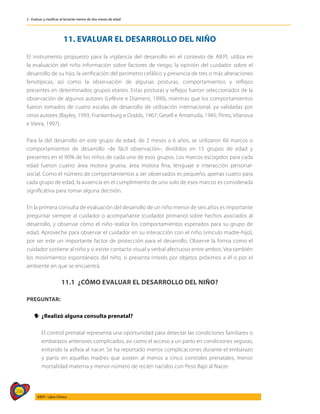 266
AIEPI - Libro Clínico
2 - Evaluar y clasificar al lactante menor de dos meses de edad
11. EVALUAR EL DESARROLLO DEL NIÑO
El instrumento propuesto para la vigilancia del desarrollo en el contexto de AIEPI, utiliza en
la evaluación del niño información sobre factores de riesgo, la opinión del cuidador sobre el
desarrollo de su hijo, la verificación del perímetro cefálico y presencia de tres o más alteraciones
fenotípicas; así como la observación de algunas posturas, comportamientos y reflejos
presentes en determinados grupos etarios. Estas posturas y reflejos fueron seleccionados de la
observación de algunos autores (Lefèvre e Diament, 1990), mientras que los comportamientos
fueron tomados de cuatro escalas de desarrollo de utilización internacional, ya validadas por
otros autores (Bayley, 1993; Frankenburg e Dodds, 1967; Gesell e Amatruda, 1945; Pinto, Vilanova
e Vieira, 1997).
Para la del desarrollo en este grupo de edad, de 2 meses a 6 años, se utilizaron 60 marcos o
comportamientos de desarrollo -de fácil observación-, divididos en 15 grupos de edad y
presentes en el 90% de los niños de cada uno de esos grupos. Los marcos escogidos para cada
edad fueron cuatro: área motora gruesa, área motora fina, lenguaje e interacción personal-
social. Como el número de comportamientos a ser observados es pequeño, apenas cuatro para
cada grupo de edad, la ausencia en el cumplimiento de uno solo de esos marcos es considerada
significativa para tomar alguna decisión.
En la primera consulta de evaluación del desarrollo de un niño menor de seis años es importante
preguntar siempre al cuidador o acompañante (cuidador primario) sobre hechos asociados al
desarrollo, y observar cómo el niño realiza los comportamientos esperados para su grupo de
edad. Aproveche para observar el cuidador en su interacción con el niño (vínculo madre-hijo),
por ser este un importante factor de protección para el desarrollo. Observe la forma como el
cuidador sostiene al niño y si existe contacto visual y verbal afectuoso entre ambos. Vea también
los movimientos espontáneos del niño, si presenta interés por objetos próximos a él o por el
ambiente en que se encuentra.
11.1 ¿CÓMO EVALUAR EL DESARROLLO DEL NIÑO?
PREGUNTAR:
y
y ¿Realizó alguna consulta prenatal?
	 El control prenatal representa una oportunidad para detectar las condiciones familiares o
embarazos anteriores complicados, así como el acceso a un parto en condiciones seguras,
evitando la asfixia al nacer. Se ha reportado menos complicaciones durante el embarazo
y parto en aquellas madres que asisten al menos a cinco controles prenatales, menor
mortalidad materna y menor número de recién nacidos con Peso Bajo al Nacer.
 