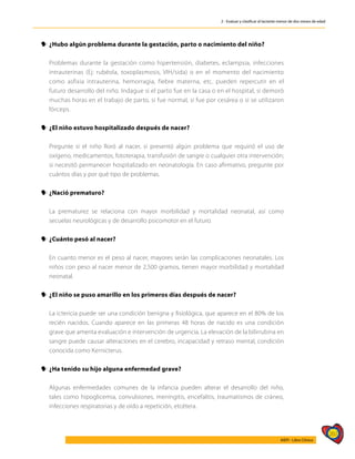 267
AIEPI - Libro Clínico
2 - Evaluar y clasificar al lactante menor de dos meses de edad
y
y ¿Hubo algún problema durante la gestación, parto o nacimiento del niño?
	 Problemas durante la gestación como hipertensión, diabetes, eclampsia, infecciones
intrauterinas (Ej: rubéola, toxoplasmosis, VIH/sida) o en el momento del nacimiento
como asfixia intrauterina, hemorragia, fiebre materna, etc. pueden repercutir en el
futuro desarrollo del niño. Indague si el parto fue en la casa o en el hospital, si demoró
muchas horas en el trabajo de parto, si fue normal, si fue por cesárea o si se utilizaron
fórceps.
y
y ¿El niño estuvo hospitalizado después de nacer?
	 Pregunte si el niño lloró al nacer, si presentó algún problema que requirió el uso de
oxígeno, medicamentos, fototerapia, transfusión de sangre o cualquier otra intervención;
si necesitó permanecer hospitalizado en neonatología. En caso afirmativo, pregunte por
cuántos días y por qué tipo de problemas.
y
y ¿Nació prematuro?
	 La prematurez se relaciona con mayor morbilidad y mortalidad neonatal, así como
secuelas neurológicas y de desarrollo psicomotor en el futuro.
y
y ¿Cuánto pesó al nacer?
	 En cuanto menor es el peso al nacer, mayores serán las complicaciones neonatales. Los
niños con peso al nacer menor de 2,500 gramos, tienen mayor morbilidad y mortalidad
neonatal.
y
y ¿El niño se puso amarillo en los primeros días después de nacer?
	 La ictericia puede ser una condición benigna y fisiológica, que aparece en el 80% de los
recién nacidos. Cuando aparece en las primeras 48 horas de nacido es una condición
grave que amerita evaluación e intervención de urgencia. La elevación de la bilirrubina en
sangre puede causar alteraciones en el cerebro, incapacidad y retraso mental, condición
conocida como Kernicterus.
y
y ¿Ha tenido su hijo alguna enfermedad grave?
	 Algunas enfermedades comunes de la infancia pueden alterar el desarrollo del niño,
tales como hipoglicemia, convulsiones, meningitis, encefalitis, traumatismos de cráneo,
infecciones respiratorias y de oído a repetición, etcétera.
 