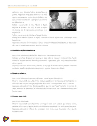 276
AIEPI - Libro Clínico
2 - Evaluar y clasificar al lactante menor de dos meses de edad
del otro y cerca del niño. Solicite al niño: “dame la
pelota”. Registre la respuesta del niño: si el niño
apunta o agarra otro objeto, tome el objeto –sin
que parezca reprobación- y póngalo nuevamente
en el lugar inicial.
	 Solicite nuevamente al niño “dame el lápiz”.
Registre la respuesta del niño. Acepte el objeto
sin mostrar aire de reprobación y recoloque en el
lugar inicial.
	 Solicite nuevamente al niño“dame la taza”. Registre
la respuesta del niño. Acepte el objeto sin mostrar aire de reprobación y recoloque en el
lugar inicial.
	 Respuesta adecuada: el niño alcanza o señala correctamente dos o tres objetos. Si el cuidador
dice que lo hace en casa, registre pero no compute.
1
1 Garabatea espontáneamente
	
	 Posición del niño: sentado en la falda del cuidador o en una colchoneta.
	 Coloque una hoja de papel (sin rayas) y un lápiz sobre la mesa, en frente del niño. Puede
colocar el lápiz en la mano del niño, y estimularlo a garabatear, pero no puede demostrarle
cómo hacerlo.
	 Respuesta adecuada: el niño hace garabatos en el papel de manera espontánea. No considere
garabatos aquellos accidentales, causados por golpear el papel con el lápiz.
1
1 Dice tres palabras
	 Posición del niño: sentado en una colchoneta o en el regazo del cuidador.
	 Observe si durante la consulta el niño produce palabras en forma espontánea. Registre. En
caso de que el niño no lo haga, pregúntele al cuidador cuántas palabras produce en casa.
	 Respuesta adecuada: el niño dice tres palabras que no sean “papá“mamá”, o el nombre de
algún miembro de la familia o de animales que convivan con él, o el cuidador informa que lo
hace en casa.
1
1 Camina para atrás
	 Posición del niño: de pie.
	 Observe si durante la consulta el niño camina para atrás o, en caso de que esto no ocurra,
pídale al niño que abra la puerta de la sala de examen y verifique si el niño camina para atrás.
	 Respuesta adecuada: el niño da dos pasos para atrás sin caerse, o el cuidador refiere que lo
hace en su casa.
 