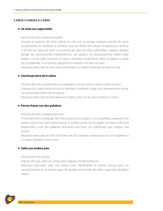 278
AIEPI - Libro Clínico
2 - Evaluar y clasificar al lactante menor de dos meses de edad
2 AÑOS Y 6 MESES A 3 AÑOS
1
1 	
Se viste con supervisión
	 Posición del niño: cualquier posición.
	 Durante el examen del niño, solicite al niño que se ponga cualquier prenda de vestir,
exceptuando un sombrero o sandalias que son fáciles de colocar. El objetivo es verificar
si el niño es capaz de vestir una prenda de ropa tal como calzoncillos, medias, zapatos,
abrigo, etc. demostrando independencia. Los zapatos no necesariamente deben estar
atados o en los pies correctos. Un gorro colocado casualmente sobre la cabeza no debe
ser considerado. Si no lo hace, pregunte el cuidador si lo hace en casa.
	 Respuesta adecuada: el niño viste una prenda o su madre relata que lo hace en casa.
1
1 	
Construye torre de 6 cubos
	 Posición del niño: sentado frente al evaluador, con los codos y manos sobre la mesa.
	 Coloque los cubos frente al niño y aliéntelo a apilarlos. Haga una demostración previa.
Son permitidas hasta tres tentativas.
	 Respuesta adecuada: el niño apila seis cubos y estos no se caen al retirar su mano.
1
1 	
Forma frases con dos palabras
	 Posición del niño: cualquier posición.
	 Preste atención al lenguaje del niño durante la consulta, si no es posible, pregunte a los
padres cómo hace para comunicarse. Si la descripción de los padres no fuera suficiente
pregúntele si une dos palabras formando una frase con significado que indique una
acción.
	 Respuesta adecuada: el niño une frases de dos palabras compuestas por un sustantivo y
un verbo. Ejemplo: nene come
1
1 Salta con ambos pies
	 Posición del niño: de pie.
	 Pida al niño que salte con ambos pies. Hágale una demostración.
	 Respuesta adecuada: salta con ambos pies, elevándolos al mismo tiempo pero no
necesariamente en el mismo lugar. No puede correr antes de saltar o agarrarse de algún
objeto.
 