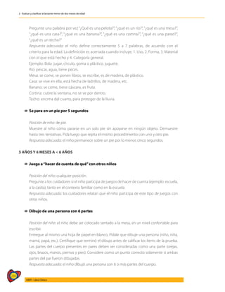 284
AIEPI - Libro Clínico
2 - Evaluar y clasificar al lactante menor de dos meses de edad
	 Pregunte una palabra por vez “¿Qué es una pelota?”, “¿qué es un río?”, “¿qué es una mesa?”,
“¿qué es una casa?”, “¿qué es una banana?”, “¿qué es una cortina?”, “¿qué es una pared?”,
“¿qué es un techo?”
	 Respuesta adecuada: el niño define correctamente 5 a 7 palabras, de acuerdo con el
criterio para la edad. La definición es acertada cuando incluye; 1. Uso, 2. Forma, 3. Material
con el que está hecho y 4. Categoría general.
	 Ejemplo: Bola: jugar, círculo, goma o plástico, juguete.
	 Río: pescar, agua, tiene peces.
	 Mesa: se come, se ponen libros, se escribe, es de madera, de plástico.
	 Casa: se vive en ella, está hecha de ladrillos, de madera, etc.
	 Banano: se come, tiene cáscara, es fruta.
	 Cortina: cubre la ventana, no se ve por dentro.
	 Techo: encima del cuarto, para proteger de la lluvia.
1
1 Se para en un pie por 5 segundos
	 Posición de niño: de pie.
	 Muestre al niño cómo pararse en un solo pie sin apoyarse en ningún objeto. Demuestre
hasta tres tentativas. Pida luego que repita el mismo procedimiento con uno y otro pie.
	 Respuesta adecuada: el niño permanece sobre un pie por lo menos cinco segundos.
5 AÑOS Y 6 MESES A < 6 AÑOS
1
1 	
Juega a“hacer de cuenta de qué”con otros niños
	
	 Posición del niño: cualquier posición.
	 Pregunte a los cuidadores si el niño participa de juegos de hacer de cuenta (ejemplo: escuela,
a la casita); tanto en el contexto familiar como en la escuela.
	 Respuesta adecuada: los cuidadores relatan que el niño participa de este tipo de juegos con
otros niños.
1
1 Dibujo de una persona con 6 partes
	 Posición del niño: el niño debe ser colocado sentado a la mesa, en un nivel confortable para
escribir.
	 Entregue al mismo una hoja de papel en blanco, Pídale que dibuje una persona (niño, niña,
mamá, papá, etc.). Certifique que terminó el dibujo antes de calificar los ítems de la prueba.
Las partes del cuerpo presentes en pares deben ser consideradas como una parte (orejas,
ojos, brazos, manos, piernas y pies). Considere como un punto correcto solamente si ambas
partes del par fueron dibujadas.
	 Respuesta adecuada: el niño dibujó una persona con 6 o más partes del cuerpo.
 