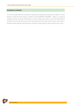 290
AIEPI - Libro Clínico
2 - Evaluar y clasificar al lactante menor de dos meses de edad
DESARROLLO NORMAL
Si el niño cumple todas las condiciones del grupo de edad al que pertenece y además no está
presente ningún factor de riesgo, se clasifica como DESARROLLO NORMAL. Felicite y aconseje al
cuidador para que continúe estimulando a su hijo. Oriente para volver a control de desarrollo de
acuerdo a la rutina del servicio de salud. Sería ideal cada dos meses entre los dos y seis meses y
posteriormente cada tres meses hasta los 18 meses y luego cada seis meses hasta los cinco años.
 