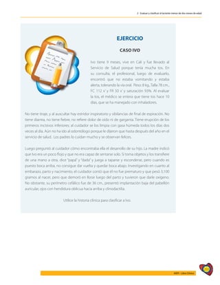 293
AIEPI - Libro Clínico
2 - Evaluar y clasificar al lactante menor de dos meses de edad
	
EJERCICIO
CASO IVO
Ivo tiene 9 meses, vive en Cali y fue llevado al
Servicio de Salud porque tenía mucha tos. En
su consulta, el profesional, luego de evaluarlo,
encontró que no estaba vomitando y estaba
alerta, tolerando la vía oral. Peso: 8 kg.,Talla 78 cm.,
FC 112 x’ y FR 50 x’ y saturación 93%. Al evaluar
la tos, el médico se entera que tiene tos hace 10
días, que se ha manejado con inhaladores.
No tiene tiraje, y al auscultar hay estridor inspiratorio y sibilancias de final de espiración. No
tiene diarrea, no tiene fiebre, no refiere dolor de oído ni de garganta. Tiene erupción de los
primeros incisivos inferiores; al cuidador se los limpia con gasa húmeda todos los días dos
veces al día. Aún no ha ido al odontólogo porque le dijeron que hasta después del año en el
servicio de salud. Los padres lo cuidan mucho y se observan felices.
Luego preguntó al cuidador cómo encontraba ella el desarrollo de su hijo. La madre indicó
que Ivo era un poco flojo y que no era capaz de sentarse solo. Sí toma objetos y los transfiere
de una mano a otra, dice “papá” y “dada” y juega a taparse y esconderse, pero cuando es
puesto boca arriba, no consigue dar vuelta y quedar boca abajo. Investigando en cuanto al
embarazo, parto y nacimiento, el cuidador contó que él no fue prematuro y que pesó 3,100
gramos al nacer, pero que demoró en llorar luego del parto y tuvieron que darle oxígeno.
No obstante, su perímetro cefálico fue de 36 cm., presentó implantación baja del pabellón
auricular, ojos con hendidura oblicua hacia arriba y clinodactilia.
Utilice la historia clínica para clasificar a Ivo.
 