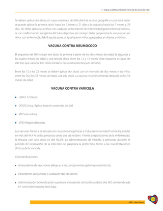 309
AIEPI - Libro Clínico
2 - Evaluar y clasificar al lactante menor de dos meses de edad
Se deben aplicar dos dosis, en casos extremos de dificultad de acceso geográfico o por otra razón
se puede aplicar la primera dosis hasta los 3 meses y 21 días y la segunda hasta los 7 meses y 29
días. No debe aplicarse a niños con cualquier antecedente de enfermedad gastrointestinal crónica,
ni con malformación congénita del tubo digestivo sin corregir. Debe posponerse la vacunación en
niños con enfermedad febril aguda grave, al igual que en niños que padezcan diarrea o vómito.
VACUNA CONTRA NEUMOCOCO
El esquema del PAI incluye tres dosis: la primera a partir de los dos meses de edad, la segunda a
los cuatro meses de edad y una tercera dosis entre los 12 y 15 meses (Este esquema es igual de
efectivo que vacunar tres dosis iniciales con un refuerzo después del año).
Entre los 12 y los 23 meses se deben aplicar dos dosis con un intervalo de dos meses y los niños
entre los 24 y los 59 meses de edad, una sola dosis. La vacuna no se recomienda después de los 59
meses de edad.
VACUNA CONTRA VARICELA
l EDAD: 12 meses
l DOSIS Única, Aplicar todo el contenido del vial
l VÍA Subcutánea
l SITIO Región deltoides.
Las vacunas frente a la varicela son muy inmunogénicas e inducen inmunidad humoral y celular
en más del 94,4 % de las personas sanas que las reciben. Frente a exposiciones de la enfermedad,
la eficacia con una dosis es del 90,2%. La administración de Varicela a personas durante el
periodo de incubación de la infección no garantiza la protección frente a las manifestaciones
clínicas de la varicela.
Contraindicaciones:
l Antecedente de reacciones alérgicas a los componentes (gelatina y neomicina).
l Desordenes sanguíneos o cualquier tipo de cáncer.
l Administración de medicación supresora, incluyendo corticoides a dosis alta. NO contraindicada
en corticoides tópicos dosis baja.
 