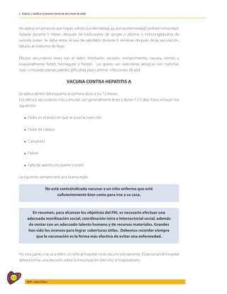 310
AIEPI - Libro Clínico
2 - Evaluar y clasificar al lactante menor de dos meses de edad
No aplicar en personas que hayan sufrido la enfermedad, ya que la enfermedad confiere inmunidad.
Aplazar durante 5 meses después de trasfusiones de sangre o plasma o inmunoglobulina de
varicela zoster. Se debe evitar el uso de salicilatos durante 6 semanas después de la vacunación,
debido al síndrome de Reye.
Efectos secundarios leves son el dolor, hinchazón, picazón, enrojecimiento, nausea, vómito y
ocasionalmente fiebre, hormigueo o herpes. Los graves son reacciones alérgicas con manchas
rojas o moradas planas, palidez, dificultad para caminar, infecciones de piel.
VACUNA CONTRA HEPATITIS A
Se aplica dentro del esquema la primera dosis a los 12 meses.
Los efectos secundarios más comunes son generalmente leves y duran 1 ó 2 días. Estos incluyen los
siguientes:
l Dolor en el brazo en que se puso la inyección.
l Dolor de cabeza.
l Cansancio.
l Fiebre.
l Falta de apetito (no querer comer).
La siguiente siempre será una buena regla:
No está contraindicado vacunar a un niño enfermo que está
suficientemente bien como para irse a su casa.
En resumen, para alcanzar los objetivos del PAI, es necesario efectuar una
adecuada movilización social, coordinación intra e intersectorial social, además
de contar con un adecuado talento humano y de recursos materiales. Grandes
han sido los avances para lograr coberturas útiles. Debemos recordar siempre
que la vacunación es la forma más efectiva de evitar una enfermedad.
Por otra parte, si se va a referir un niño al hospital, no lo vacune previamente. El personal del hospital
deberá tomar una decisión sobre la inmunización del niño al hospitalizarlo.
 