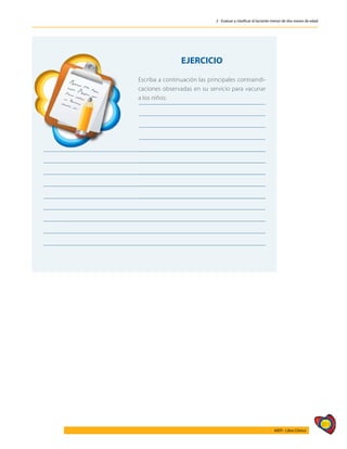 311
AIEPI - Libro Clínico
2 - Evaluar y clasificar al lactante menor de dos meses de edad
	
EJERCICIO
Escriba a continuación las principales contraindi-
caciones observadas en su servicio para vacunar
a los niños:
 