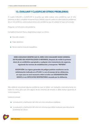312
AIEPI - Libro Clínico
2 - Evaluar y clasificar al lactante menor de dos meses de edad
13. EVALUAR Y CLASIFICAR OTROS PROBLEMAS
El cuadro EVALUAR y CLASIFICAR le recuerda que debe evaluar otros problemas que el niño
presenta, es decir, completar el examen físico. Debido a que el cuadro no cubre todos los problemas
de un niño enfermo, usted evaluará ahora otros problemas que el cuidador le haya comunicado.
Pregunte si el niño tiene otro problema.
Complete el examen físico y diagnóstique según su criterio:
l Ausculte corazón
l Palpe abdomen
l Revise sistema músculo esquelético
DEBE ASEGURAR SIEMPRE QUE EL NIÑO CON CUALQUIER SIGNO GENERAL
DE PELIGRO SEA HOSPITALIZADO O REFERIDO, después de recibir la primera
dosis de un antibiótico apropiado y cualquier otro tratamiento de urgencia,
siguiendo las normas de estabilización y transporte:“REFIERA”.
EXCEPCIÓN: Los signos generales de peligro podrían resolverse con la
rehidratación indicada en el PLAN C o con el manejo de las sibilancias,
en cuyo caso no será necesario referir al niño con DESHIDRATACIÓN
GRAVE ni con DIFICULTAD RESPIRATORIA causada por la sibilancia.
Más adelante encontrará algunos problemas que no deben ser evaluados sistematícamente en
todos los niños, pero que ante alguno de los síntomas de entrada se debe evaluar siguiendo el
mismo esquema.
Usted encontrará:
l	La evaluación y clasificación del niño con crisis convulsiva o epilepsia.
l	La evaluación y clasificación del niño con síntomas que deben evaluarse para descartar la
	 posibilidad de cáncer.
 
