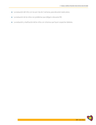 313
AIEPI - Libro Clínico
2 - Evaluar y clasificar al lactante menor de dos meses de edad
l 	
La evaluación del niño con tos por más de 3 semanas, para descartar tuberculosis.
l 	
La evaluación de los niños con problemas que obligan a descartar VIH.
l 	
La evaluación y clasificación de los niños con síntomas que hacen sospechar diabetes.
 