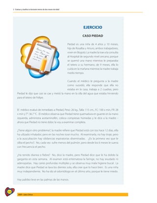 314
AIEPI - Libro Clínico
2 - Evaluar y clasificar al lactante menor de dos meses de edad
	
EJERCICIO
CASO PIEDAD
Piedad es una niña de 4 años y 10 meses,
hija de Rosalba y Arturo, ambos trabajadores,
viven en Bogotá. La madre la trae a la consulta
al Hospital de segundo nivel cercano, porque
se quemó una mano mientras le preparaba
el tetero a su hermano, de 9 meses, ella lo
cuida en la mañana mientras la madre trabaja
medio tiempo.
Cuando el médico le pregunta a la madre
como sucedió, ella responde que ella no
estaba en la casa, trabaja a 2 cuadras, pero
Piedad le dijo que casi se cae y metió la mano en la olla del agua que estaba hirviendo
para el tetero de Felipe.
El médico evaluó de inmediato a Piedad, Peso: 26 kg., Talla: 115 cm., FC: 100 x min, FR: 28
x min y T°: 36.7 °C. El médico observa que Piedad tiene quemadura en guante en la mano
izquierda, administra acetaminofén, coloca compresas húmedas y le dice a la madre: -
ahora que Piedad no tiene dolor, la voy a examinar completa.
¿Tiene algún otro problema?, la madre refiere que Piedad está con tos hace 12 días, ella
ha uilizado inhalador, pero en las noches tose mucho. Al examinarla, no hay tiraje, pero
a la auscultación hay sibilancias espiratorias diseminadas. ¿Es la primera vez que le
silba el pecho?. No, cada vez sufre menos del pulmón, pero desde los 6 meses le suena
con frecuencia el pecho.
¿Ha tenido diarrea o fiebre? No, dice la madre, pero Piedad dice que le ha dolido la
garganta en esta semana. Al examen está eritematosa la faringe, no hay exudado ni
adenopatias. Hay caries profundas múltiples y se observa muy mala higiene bucal. La
madre dice que Piedad se lava los dientes sola, ella cree que lo hace bien. Es una niña
muy independiente. No ha ido al odontólogo en el último año, porque le tiene miedo.
Hay palidez leve en las palmas de las manos.
 
