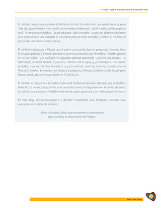 315
AIEPI - Libro Clínico
2 - Evaluar y clasificar al lactante menor de dos meses de edad
	
El médico pregunta a la madre si Piedad es formal, la madre dice que usualmente sí, pero
¨hay días que amanece muy necia y se ha vuelto contestona¨. -¿Qué hacen cuando se porta
mal?, le pregunta el médico. ¨pues educarla¨ dice la madre, ¨a ratos un grito es suficiente,
sino en ocasiones una palmada es necesaria, para no crear animales, ¿cierto?¨ El médico no
responde, solo afirma con la cabeza.
El médico le pregunta a Piedad que si quiere contestarle algunas preguntas mientras llega
el cirujano plástico y Piedad dice que sí, esta muy amorosa con el médico. ¿Puedes pararte
en un pie? Claro-, y lo hace por 10 segundos aproximadamente. -¿Qué es una pelota?-, -la
del futbol-, contesta Piedad. -Y ¿un río?-, -donde está el agua, -y ¿un banano?-, -De comer,
amarillo-, muy bien le dice el médico, -y ¿una cortina?-, será una cantina, contesta y se ríe
Piedad. El médico le muestra dos líneas y le pregunta a Piedad ¿Cúal es la más larga?, pero
Piedad señala las dos. Piedad tiene un PC de 50 cm.
El médico le pregunta a la madre cómo está Piedad de Vacunas, ella dice que completas
hasta los 12 meses, luego como se le perdió el carnet y la regañaron en el centro de salud,
no volvió nunca, cuando Piedad se enferma le pagan particular a un médico que vive cerca.
En esas llega el cirujano plástico y deciden hospitalizar para limpieza y manejo bajo
anestesia por tratarse de la mano.
Utilice la historia clínica que encuentra a continuación
para clasificar la información de Piedad:
 