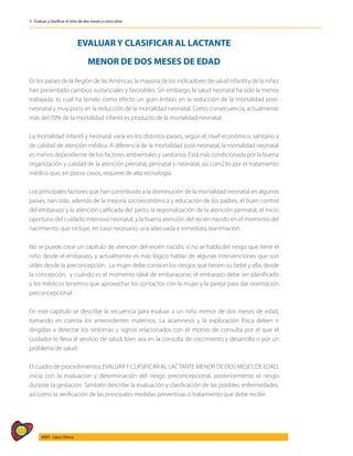 322
AIEPI - Libro Clínico
3 - Evaluar y clasificar el niño de dos meses a cinco años
EVALUAR Y CLASIFICAR AL LACTANTE
MENOR DE DOS MESES DE EDAD
En los países de la Región de las Américas, la mayoría de los indicadores de salud infantil y de la niñez
han presentado cambios sustanciales y favorables. Sin embargo, la salud neonatal ha sido la menos
trabajada, lo cual ha tenido como efecto un gran énfasis en la reducción de la mortalidad post-
neonatal y muy poco en la reducción de la mortalidad neonatal. Como consecuencia, actualmente
más del 70% de la mortalidad infantil es producto de la mortalidad neonatal.
La mortalidad infantil y neonatal varía en los distintos países, según el nivel económico, sanitario y
de calidad de atención médica. A diferencia de la mortalidad post-neonatal, la mortalidad neonatal
es menos dependiente de los factores ambientales y sanitarios. Está más condicionada por la buena
organización y calidad de la atención prenatal, perinatal y neonatal, así com23o por el tratamiento
médico que, en pocos casos, requiere de alta tecnología.
Los principales factores que han contribuido a la disminución de la mortalidad neonatal en algunos
países, han sido, además de la mejoría socioeconómica y educación de los padres, el buen control
del embarazo y la atención calificada del parto; la regionalización de la atención perinatal; el inicio
oportuno del cuidado intensivo neonatal, y la buena atención del recién nacido en el momento del
nacimiento, que incluye, en caso necesario, una adecuada e inmediata reanimación.
No se puede crear un capítulo de atención del recién nacido, si no se habla del riesgo que tiene el
niño desde el embarazo, y actualmente es más lógico hablar de algunas intervenciones que son
útiles desde la preconcepción. La mujer debe conocer los riesgos que tienen su bebé y ella, desde
la concepción, y cuándo es el momento ideal de embarazarse; el embarazo debe ser planificado
y los médicos tenemos que aprovechar los contactos con la mujer y la pareja para dar orientación
preconcepcional.
En este capítulo se describe la secuencia para evaluar a un niño menor de dos meses de edad,
tomando en cuenta los antecedentes maternos. La anamnesis y la exploración física deben ir
dirigidas a detectar los síntomas y signos relacionados con el motivo de consulta por el que el
cuidador lo lleva al servicio de salud, bien sea en la consulta de crecimiento y desarrollo o por un
problema de salud.
El cuadro de procedimientos EVALUARY CLASIFICAR AL LACTANTE MENOR DE DOS MESES DE EDAD,
inicia con la evaluación y determinación del riesgo preconcepcional, posteriormente el riesgo
durante la gestación. También describe la evaluación y clasificación de las posibles enfermedades,
así como la verificación de las principales medidas preventivas o tratamiento que debe recibir.
 