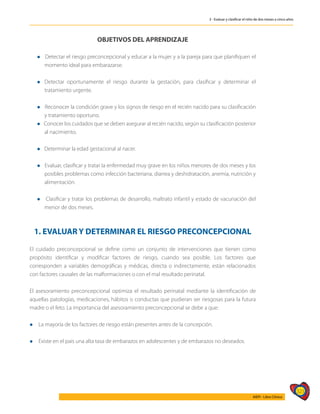 323
AIEPI - Libro Clínico
3 - Evaluar y clasificar el niño de dos meses a cinco años
OBJETIVOS DEL APRENDIZAJE
l Detectar el riesgo preconcepcional y educar a la mujer y a la pareja para que planifiquen el
momento ideal para embarazarse.
l	Detectar oportunamente el riesgo durante la gestación, para clasificar y determinar el
tratamiento urgente.
l Reconocer la condición grave y los signos de riesgo en el recién nacido para su clasificación
y tratamiento oportuno.
l Conocer los cuidados que se deben asegurar al recién nacido, según su clasificación posterior
al nacimiento.
l Determinar la edad gestacional al nacer.
l Evaluar, clasificar y tratar la enfermedad muy grave en los niños menores de dos meses y los
posibles problemas como infección bacteriana, diarrea y deshidratación, anemia, nutrición y
alimentación.
l Clasificar y tratar los problemas de desarrollo, maltrato infantil y estado de vacunación del
menor de dos meses.
1. EVALUAR Y DETERMINAR EL RIESGO PRECONCEPCIONAL
El cuidado preconcepcional se define como un conjunto de intervenciones que tienen como
propósito identificar y modificar factores de riesgo, cuando sea posible. Los factores que
corresponden a variables demográficas y médicas, directa o indirectamente, están relacionados
con factores causales de las malformaciones o con el mal resultado perinatal.
El asesoramiento preconcepcional optimiza el resultado perinatal mediante la identificación de
aquellas patologías, medicaciones, hábitos o conductas que pudieran ser riesgosas para la futura
madre o el feto. La importancia del asesoramiento preconcepcional se debe a que:
l 	
La mayoría de los factores de riesgo están presentes antes de la concepción.
l 	
Existe en el país una alta tasa de embarazos en adolescentes y de embarazos no deseados.
 