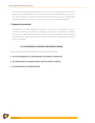 328
AIEPI - Libro Clínico
3 - Evaluar y clasificar el niño de dos meses a cinco años
trastornos articulares temporomandibulares y las infecciones orales afectan la interacción
social y los comportamientos diarios. Se recomienda control odontológico dos veces al
año, debe reforzarse la importancia del lavado de dientes con pasta que contenga flúor
en concentración de 1.000 ppm. o mayor. La caries se asocia con corioamnionitis.
4
4 Esquema de vacunación
	 La prevención de enfermedades transmisibles a través de la inmunización, es una de
las intervenciones que ha tenido más impacto para disminuir morbilidad y mortalidad.
Las mujeres en edad reproductiva deben llegar a su próximo embarazo con el esquema
completo de vacunación, para disminuir el riesgo de infecciones intrauterinas, la mayoría
de las veces, fatales.
1.2 CLASIFIQUE EL RIESGO PRECONCEPCIONAL
Hay tres maneras posibles de clasificar el riesgo antes del embarazo:
l NO SE RECOMIENDA O SE RECOMIENDA POSPONER EL EMBARAZO
l EN CONDICIONES DE EMBARAZARSE, CON FACTORES DE RIESGO
l EN CONDICIONES DE EMBARAZARSE
 